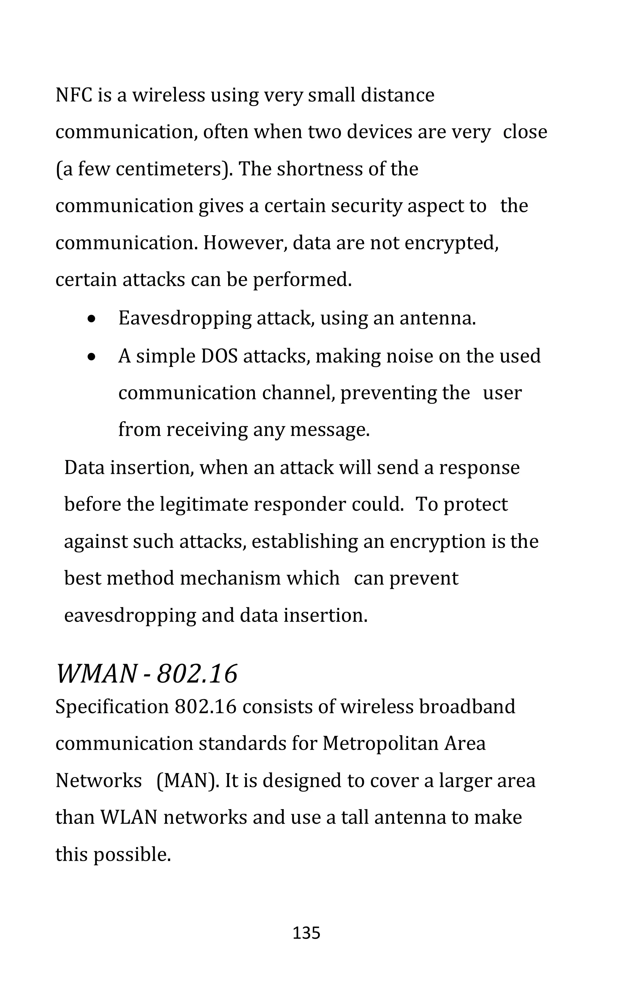 135
NFC is a wireless using very small distance
communication, often when two devices are very close
(a few centimeters). The shortness of the
communication gives a certain security aspect to the
communication. However, data are not encrypted,
certain attacks can be performed.
• Eavesdropping attack, using an antenna.
• A simple DOS attacks, making noise on the used
communication channel, preventing the user
from receiving any message.
Data insertion, when an attack will send a response
before the legitimate responder could. To protect
against such attacks, establishing an encryption is the
best method mechanism which can prevent
eavesdropping and data insertion.
WMAN - 802.16
Specification 802.16 consists of wireless broadband
communication standards for Metropolitan Area
Networks (MAN). It is designed to cover a larger area
than WLAN networks and use a tall antenna to make
this possible.
 
