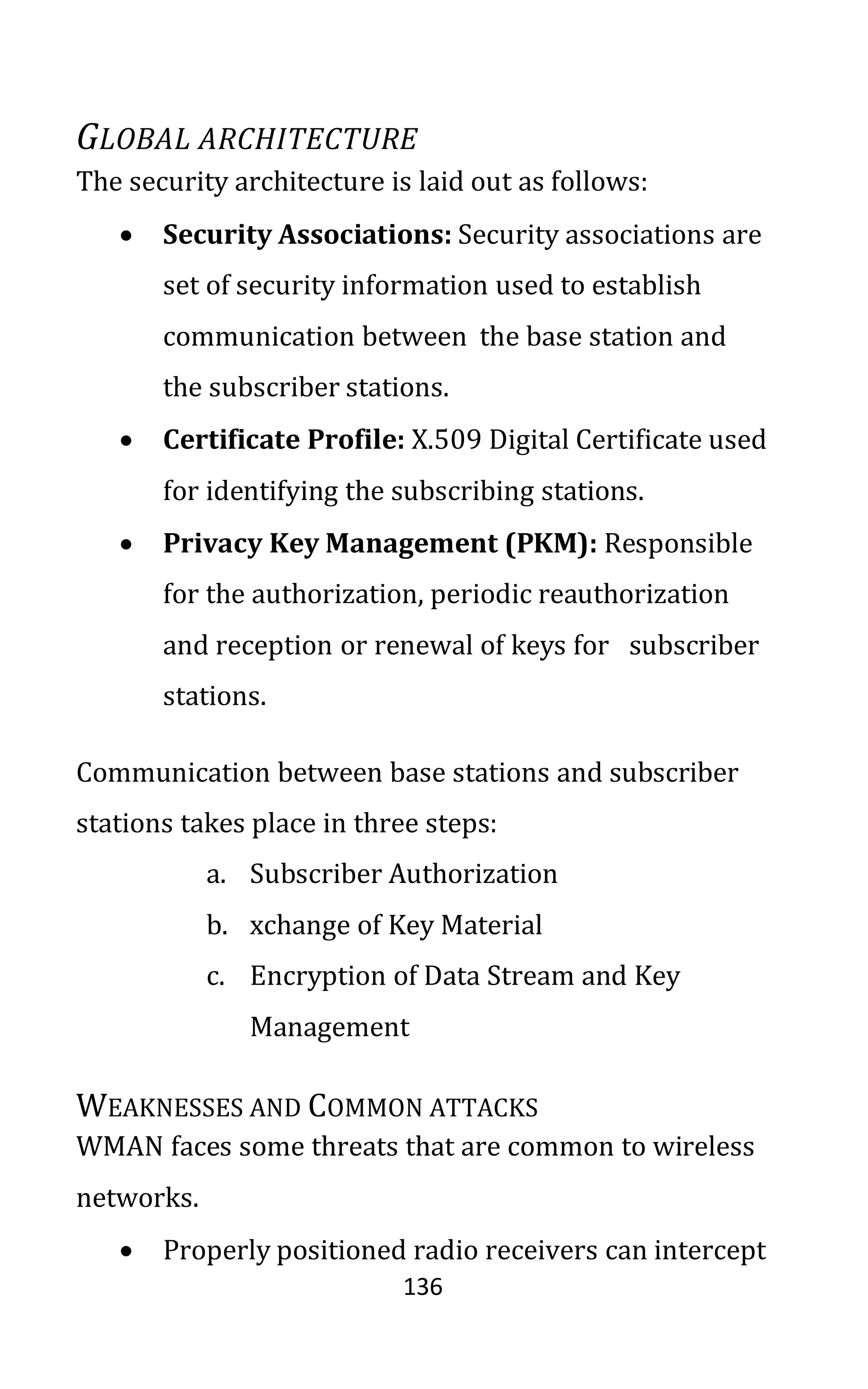 136
GLOBAL ARCHITECTURE
The security architecture is laid out as follows:
• Security Associations: Security associations are
set of security information used to establish
communication between the base station and
the subscriber stations.
• Certificate Profile: X.509 Digital Certificate used
for identifying the subscribing stations.
• Privacy Key Management (PKM): Responsible
for the authorization, periodic reauthorization
and reception or renewal of keys for subscriber
stations.
Communication between base stations and subscriber
stations takes place in three steps:
a. Subscriber Authorization
b. xchange of Key Material
c. Encryption of Data Stream and Key
Management
WEAKNESSES AND COMMON ATTACKS
WMAN faces some threats that are common to wireless
networks.
• Properly positioned radio receivers can intercept
 