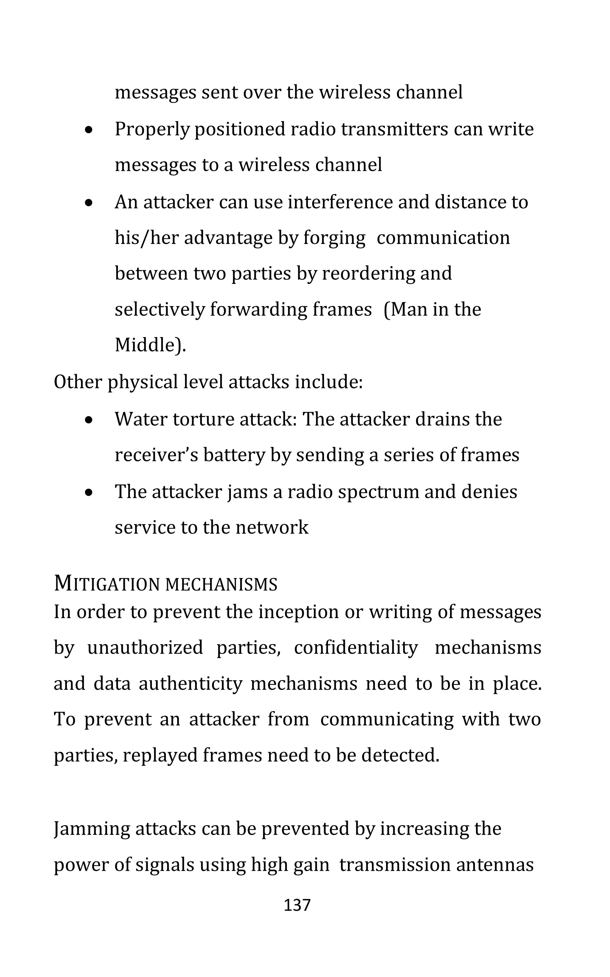 137
messages sent over the wireless channel
• Properly positioned radio transmitters can write
messages to a wireless channel
• An attacker can use interference and distance to
his/her advantage by forging communication
between two parties by reordering and
selectively forwarding frames (Man in the
Middle).
Other physical level attacks include:
• Water torture attack: The attacker drains the
receiver’s battery by sending a series of frames
• The attacker jams a radio spectrum and denies
service to the network
MITIGATION MECHANISMS
In order to prevent the inception or writing of messages
by unauthorized parties, confidentiality mechanisms
and data authenticity mechanisms need to be in place.
To prevent an attacker from communicating with two
parties, replayed frames need to be detected.
Jamming attacks can be prevented by increasing the
power of signals using high gain transmission antennas
 