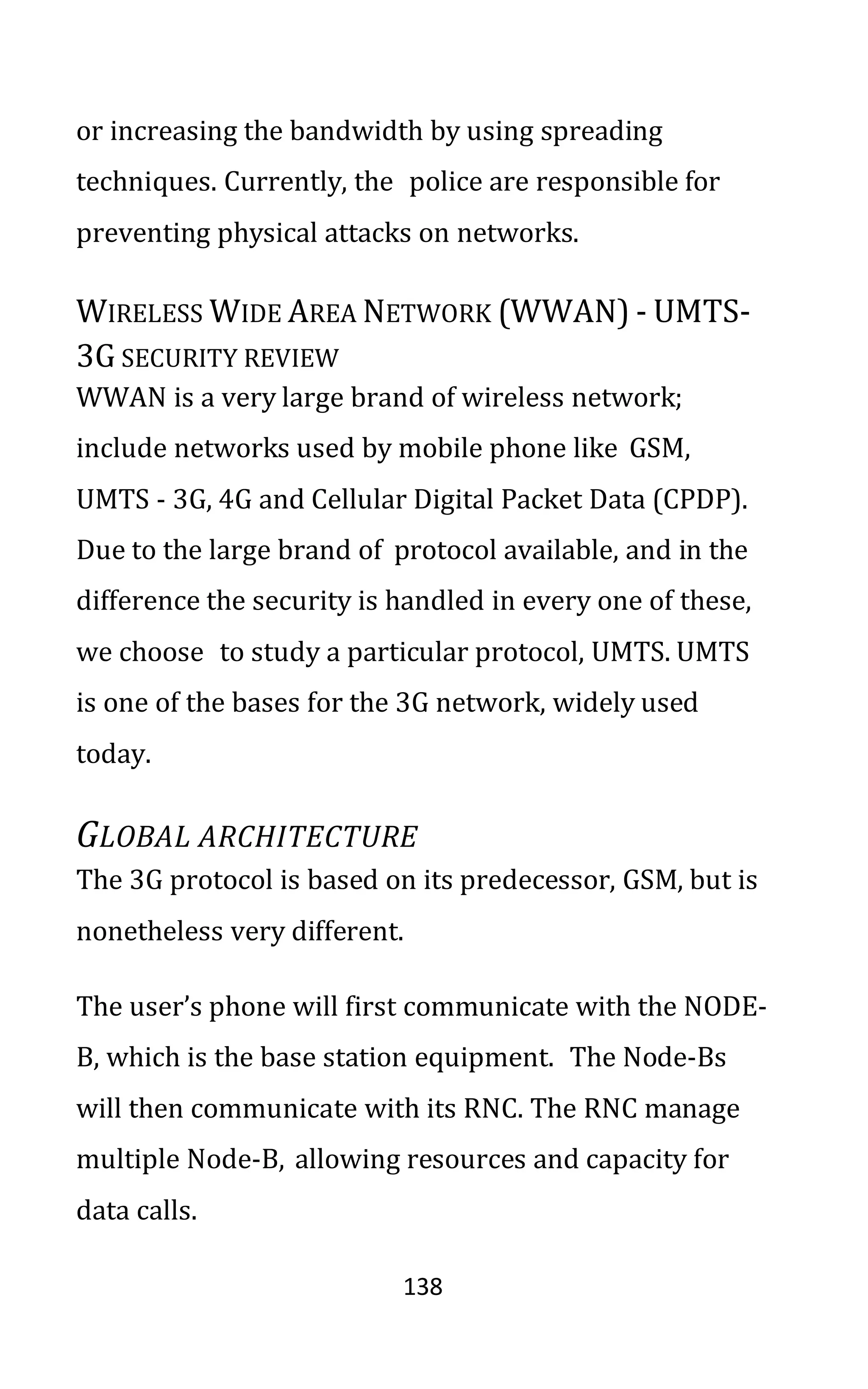 138
or increasing the bandwidth by using spreading
techniques. Currently, the police are responsible for
preventing physical attacks on networks.
WIRELESS WIDE AREA NETWORK (WWAN) - UMTS-
3G SECURITY REVIEW
WWAN is a very large brand of wireless network;
include networks used by mobile phone like GSM,
UMTS - 3G, 4G and Cellular Digital Packet Data (CPDP).
Due to the large brand of protocol available, and in the
difference the security is handled in every one of these,
we choose to study a particular protocol, UMTS. UMTS
is one of the bases for the 3G network, widely used
today.
GLOBAL ARCHITECTURE
The 3G protocol is based on its predecessor, GSM, but is
nonetheless very different.
The user’s phone will first communicate with the NODE-
B, which is the base station equipment. The Node-Bs
will then communicate with its RNC. The RNC manage
multiple Node-B, allowing resources and capacity for
data calls.
 