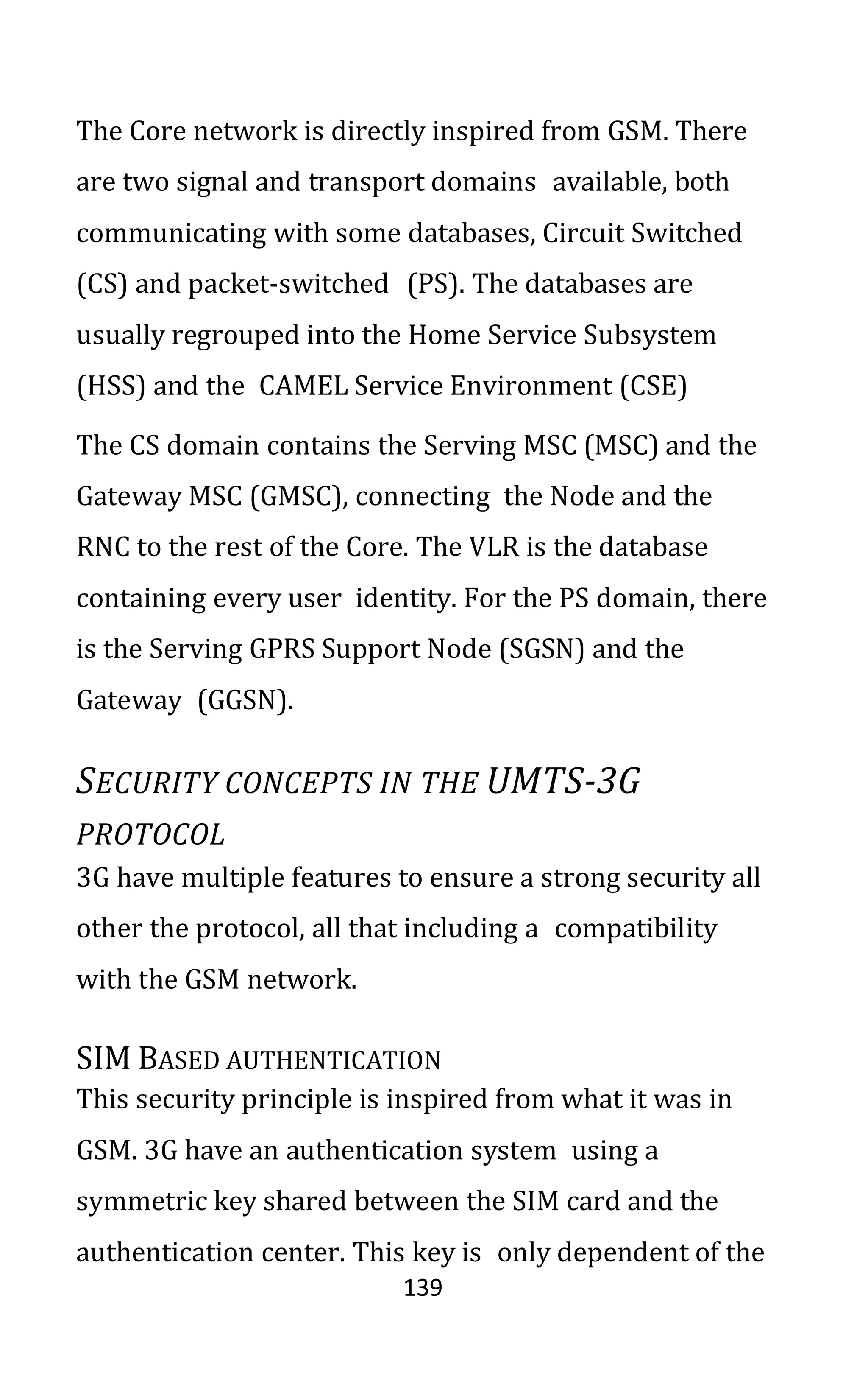 139
The Core network is directly inspired from GSM. There
are two signal and transport domains available, both
communicating with some databases, Circuit Switched
(CS) and packet-switched (PS). The databases are
usually regrouped into the Home Service Subsystem
(HSS) and the CAMEL Service Environment (CSE)
The CS domain contains the Serving MSC (MSC) and the
Gateway MSC (GMSC), connecting the Node and the
RNC to the rest of the Core. The VLR is the database
containing every user identity. For the PS domain, there
is the Serving GPRS Support Node (SGSN) and the
Gateway (GGSN).
SECURITY CONCEPTS IN THE UMTS-3G
PROTOCOL
3G have multiple features to ensure a strong security all
other the protocol, all that including a compatibility
with the GSM network.
SIM BASED AUTHENTICATION
This security principle is inspired from what it was in
GSM. 3G have an authentication system using a
symmetric key shared between the SIM card and the
authentication center. This key is only dependent of the
 