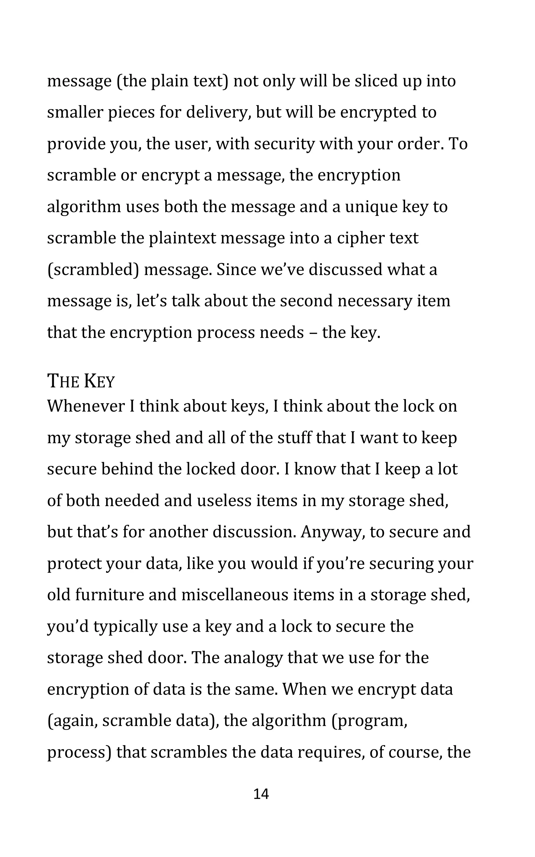 14
message (the plain text) not only will be sliced up into
smaller pieces for delivery, but will be encrypted to
provide you, the user, with security with your order. To
scramble or encrypt a message, the encryption
algorithm uses both the message and a unique key to
scramble the plaintext message into a cipher text
(scrambled) message. Since we’ve discussed what a
message is, let’s talk about the second necessary item
that the encryption process needs – the key.
THE KEY
Whenever I think about keys, I think about the lock on
my storage shed and all of the stuff that I want to keep
secure behind the locked door. I know that I keep a lot
of both needed and useless items in my storage shed,
but that’s for another discussion. Anyway, to secure and
protect your data, like you would if you’re securing your
old furniture and miscellaneous items in a storage shed,
you’d typically use a key and a lock to secure the
storage shed door. The analogy that we use for the
encryption of data is the same. When we encrypt data
(again, scramble data), the algorithm (program,
process) that scrambles the data requires, of course, the
 