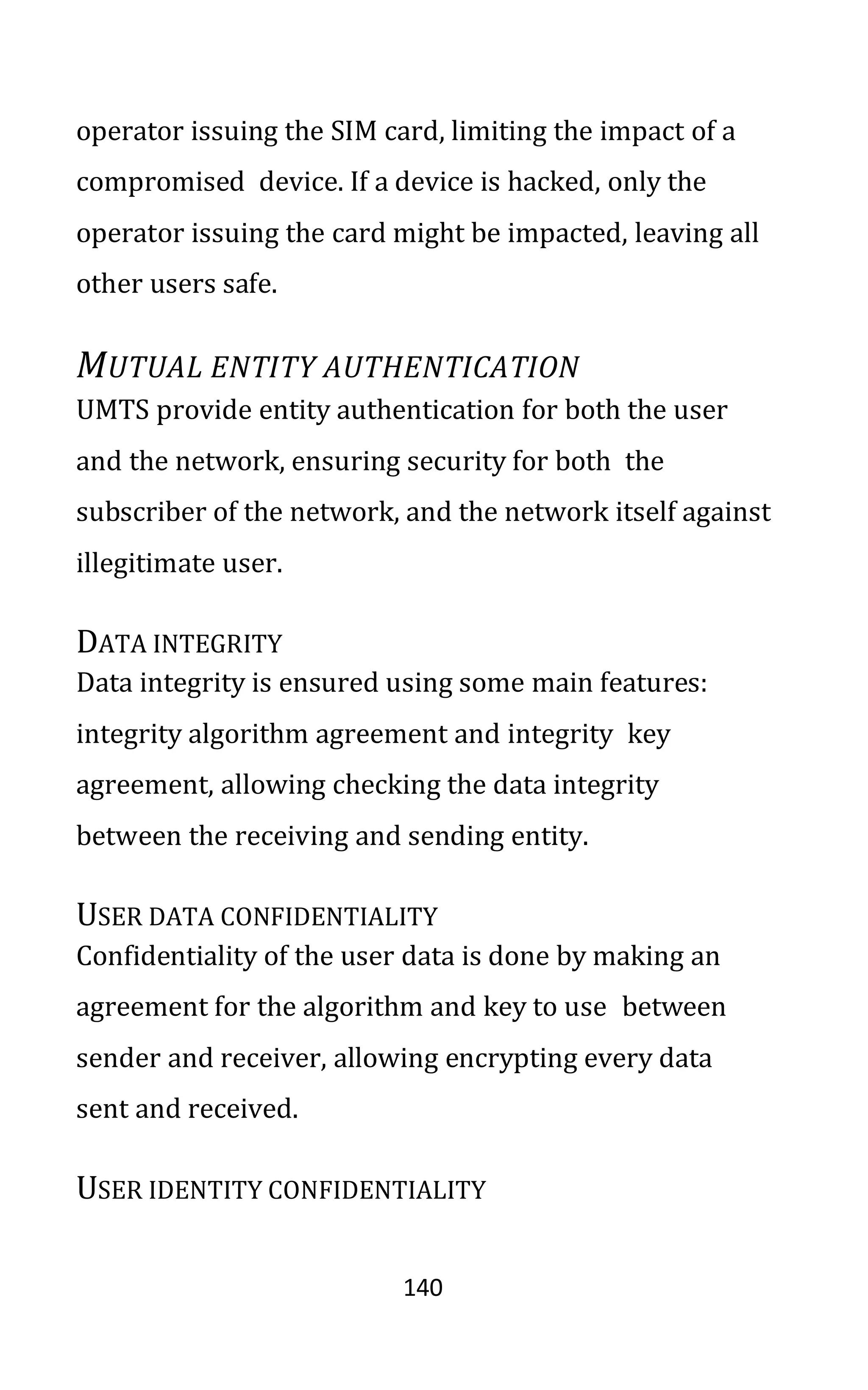 140
operator issuing the SIM card, limiting the impact of a
compromised device. If a device is hacked, only the
operator issuing the card might be impacted, leaving all
other users safe.
MUTUAL ENTITY AUTHENTICATION
UMTS provide entity authentication for both the user
and the network, ensuring security for both the
subscriber of the network, and the network itself against
illegitimate user.
DATA INTEGRITY
Data integrity is ensured using some main features:
integrity algorithm agreement and integrity key
agreement, allowing checking the data integrity
between the receiving and sending entity.
USER DATA CONFIDENTIALITY
Confidentiality of the user data is done by making an
agreement for the algorithm and key to use between
sender and receiver, allowing encrypting every data
sent and received.
USER IDENTITY CONFIDENTIALITY
 