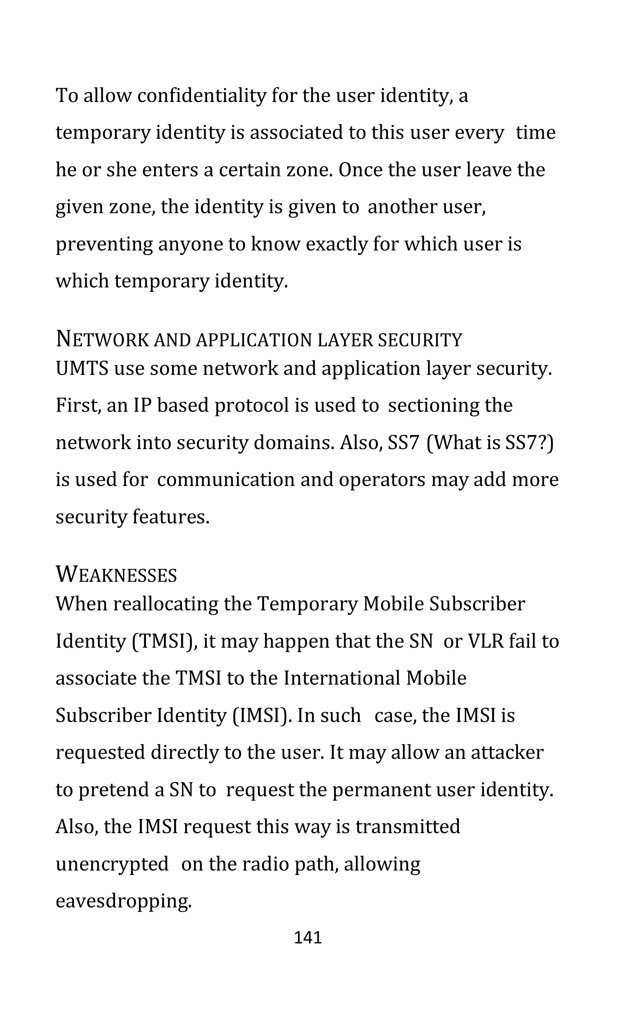 141
To allow confidentiality for the user identity, a
temporary identity is associated to this user every time
he or she enters a certain zone. Once the user leave the
given zone, the identity is given to another user,
preventing anyone to know exactly for which user is
which temporary identity.
NETWORK AND APPLICATION LAYER SECURITY
UMTS use some network and application layer security.
First, an IP based protocol is used to sectioning the
network into security domains. Also, SS7 (What is SS7?)
is used for communication and operators may add more
security features.
WEAKNESSES
When reallocating the Temporary Mobile Subscriber
Identity (TMSI), it may happen that the SN or VLR fail to
associate the TMSI to the International Mobile
Subscriber Identity (IMSI). In such case, the IMSI is
requested directly to the user. It may allow an attacker
to pretend a SN to request the permanent user identity.
Also, the IMSI request this way is transmitted
unencrypted on the radio path, allowing
eavesdropping.
 