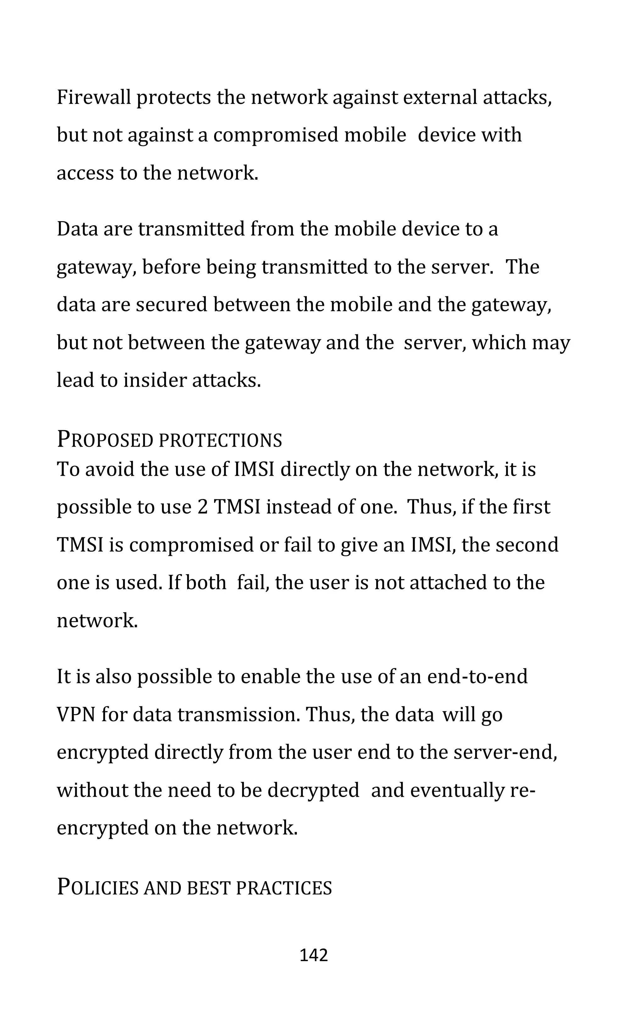 142
Firewall protects the network against external attacks,
but not against a compromised mobile device with
access to the network.
Data are transmitted from the mobile device to a
gateway, before being transmitted to the server. The
data are secured between the mobile and the gateway,
but not between the gateway and the server, which may
lead to insider attacks.
PROPOSED PROTECTIONS
To avoid the use of IMSI directly on the network, it is
possible to use 2 TMSI instead of one. Thus, if the first
TMSI is compromised or fail to give an IMSI, the second
one is used. If both fail, the user is not attached to the
network.
It is also possible to enable the use of an end-to-end
VPN for data transmission. Thus, the data will go
encrypted directly from the user end to the server-end,
without the need to be decrypted and eventually re-
encrypted on the network.
POLICIES AND BEST PRACTICES
 