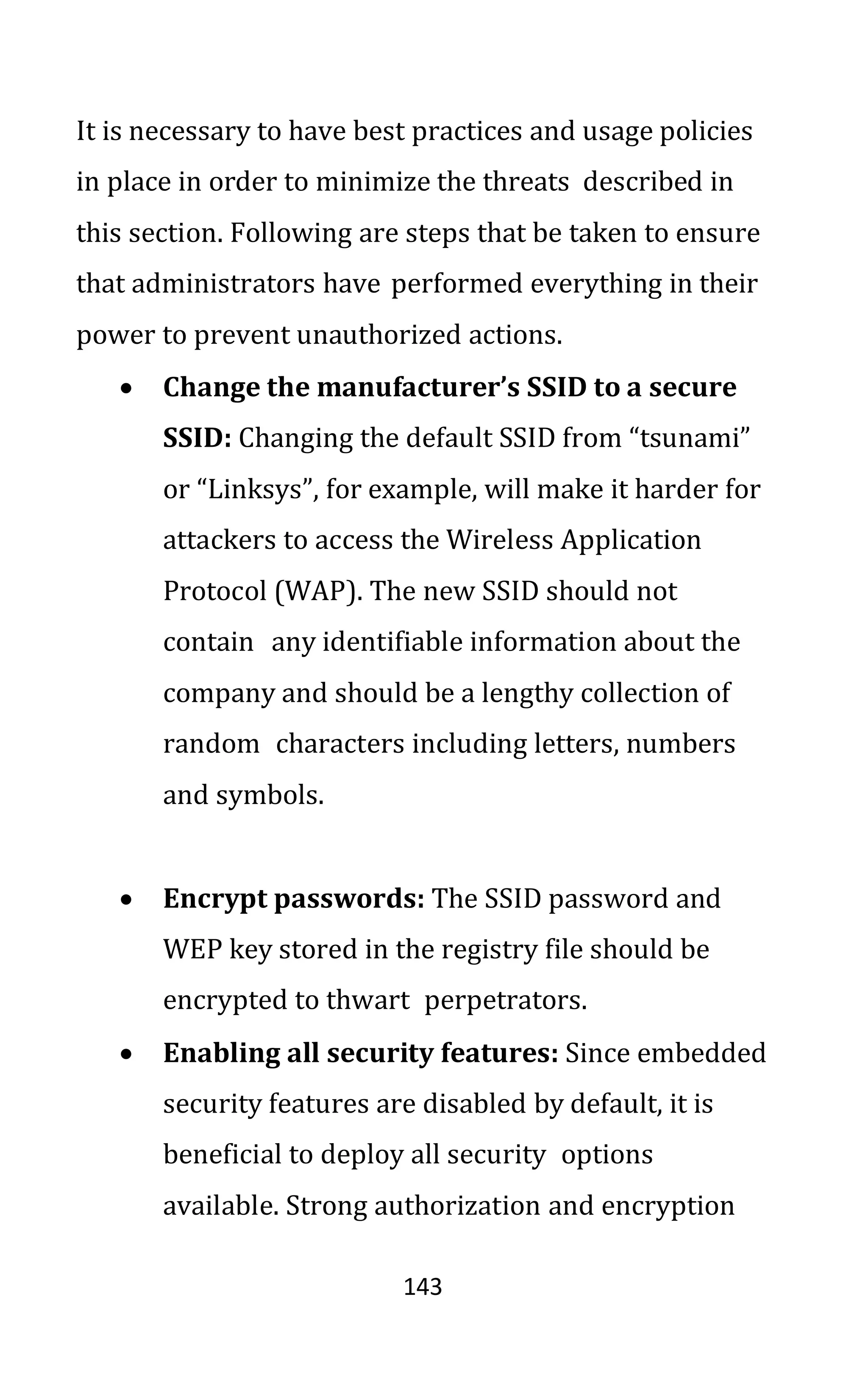 143
It is necessary to have best practices and usage policies
in place in order to minimize the threats described in
this section. Following are steps that be taken to ensure
that administrators have performed everything in their
power to prevent unauthorized actions.
• Change the manufacturer’s SSID to a secure
SSID: Changing the default SSID from “tsunami”
or “Linksys”, for example, will make it harder for
attackers to access the Wireless Application
Protocol (WAP). The new SSID should not
contain any identifiable information about the
company and should be a lengthy collection of
random characters including letters, numbers
and symbols.
• Encrypt passwords: The SSID password and
WEP key stored in the registry file should be
encrypted to thwart perpetrators.
• Enabling all security features: Since embedded
security features are disabled by default, it is
beneficial to deploy all security options
available. Strong authorization and encryption
 