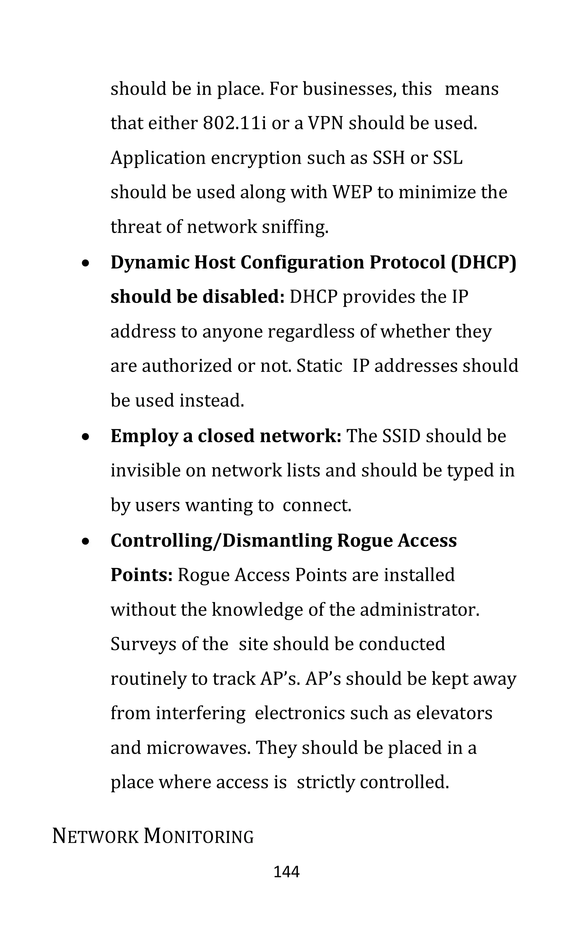 144
should be in place. For businesses, this means
that either 802.11i or a VPN should be used.
Application encryption such as SSH or SSL
should be used along with WEP to minimize the
threat of network sniffing.
• Dynamic Host Configuration Protocol (DHCP)
should be disabled: DHCP provides the IP
address to anyone regardless of whether they
are authorized or not. Static IP addresses should
be used instead.
• Employ a closed network: The SSID should be
invisible on network lists and should be typed in
by users wanting to connect.
• Controlling/Dismantling Rogue Access
Points: Rogue Access Points are installed
without the knowledge of the administrator.
Surveys of the site should be conducted
routinely to track AP’s. AP’s should be kept away
from interfering electronics such as elevators
and microwaves. They should be placed in a
place where access is strictly controlled.
NETWORK MONITORING
 