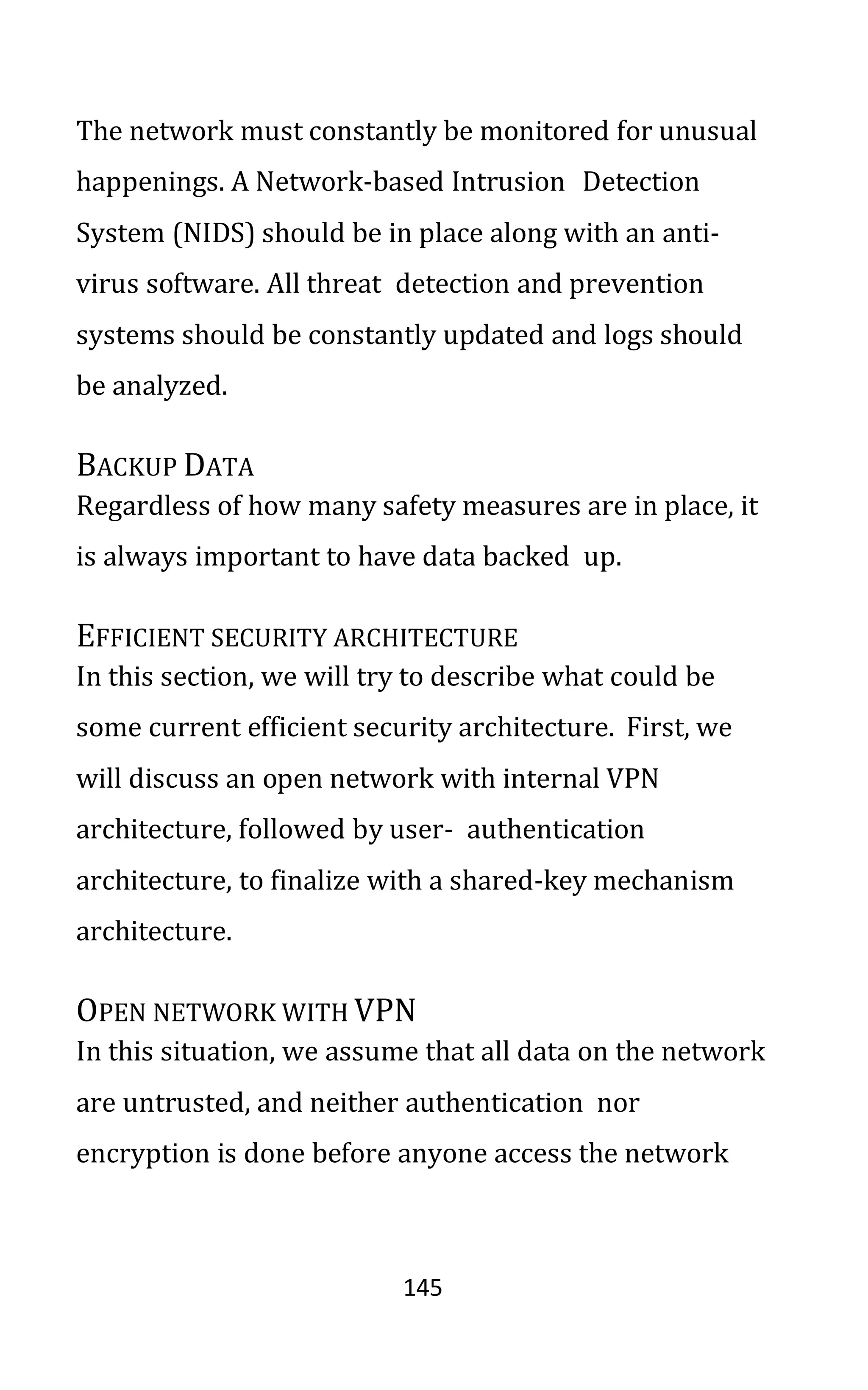 145
The network must constantly be monitored for unusual
happenings. A Network-based Intrusion Detection
System (NIDS) should be in place along with an anti-
virus software. All threat detection and prevention
systems should be constantly updated and logs should
be analyzed.
BACKUP DATA
Regardless of how many safety measures are in place, it
is always important to have data backed up.
EFFICIENT SECURITY ARCHITECTURE
In this section, we will try to describe what could be
some current efficient security architecture. First, we
will discuss an open network with internal VPN
architecture, followed by user- authentication
architecture, to finalize with a shared-key mechanism
architecture.
OPEN NETWORK WITH VPN
In this situation, we assume that all data on the network
are untrusted, and neither authentication nor
encryption is done before anyone access the network
 