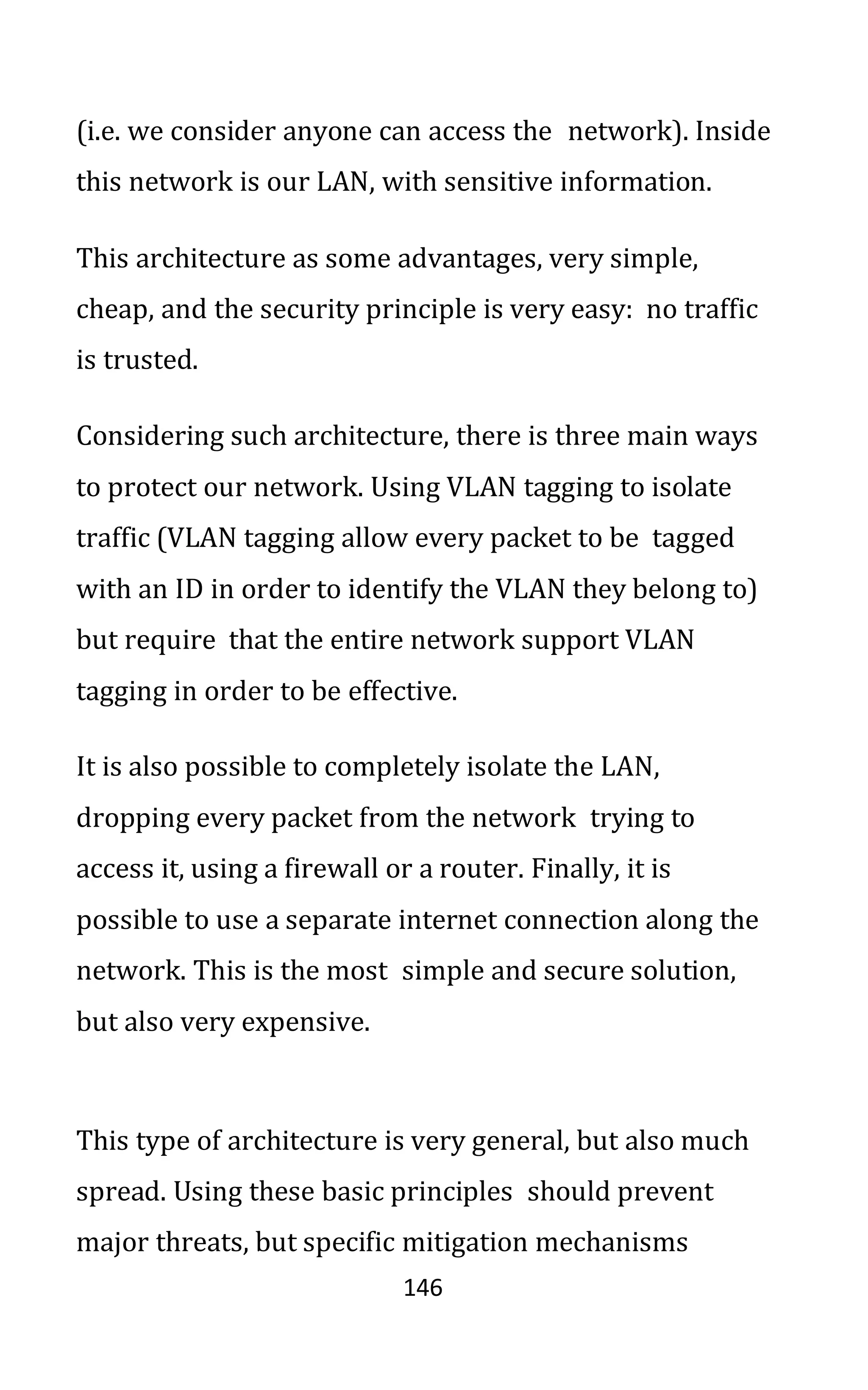 146
(i.e. we consider anyone can access the network). Inside
this network is our LAN, with sensitive information.
This architecture as some advantages, very simple,
cheap, and the security principle is very easy: no traffic
is trusted.
Considering such architecture, there is three main ways
to protect our network. Using VLAN tagging to isolate
traffic (VLAN tagging allow every packet to be tagged
with an ID in order to identify the VLAN they belong to)
but require that the entire network support VLAN
tagging in order to be effective.
It is also possible to completely isolate the LAN,
dropping every packet from the network trying to
access it, using a firewall or a router. Finally, it is
possible to use a separate internet connection along the
network. This is the most simple and secure solution,
but also very expensive.
This type of architecture is very general, but also much
spread. Using these basic principles should prevent
major threats, but specific mitigation mechanisms
 