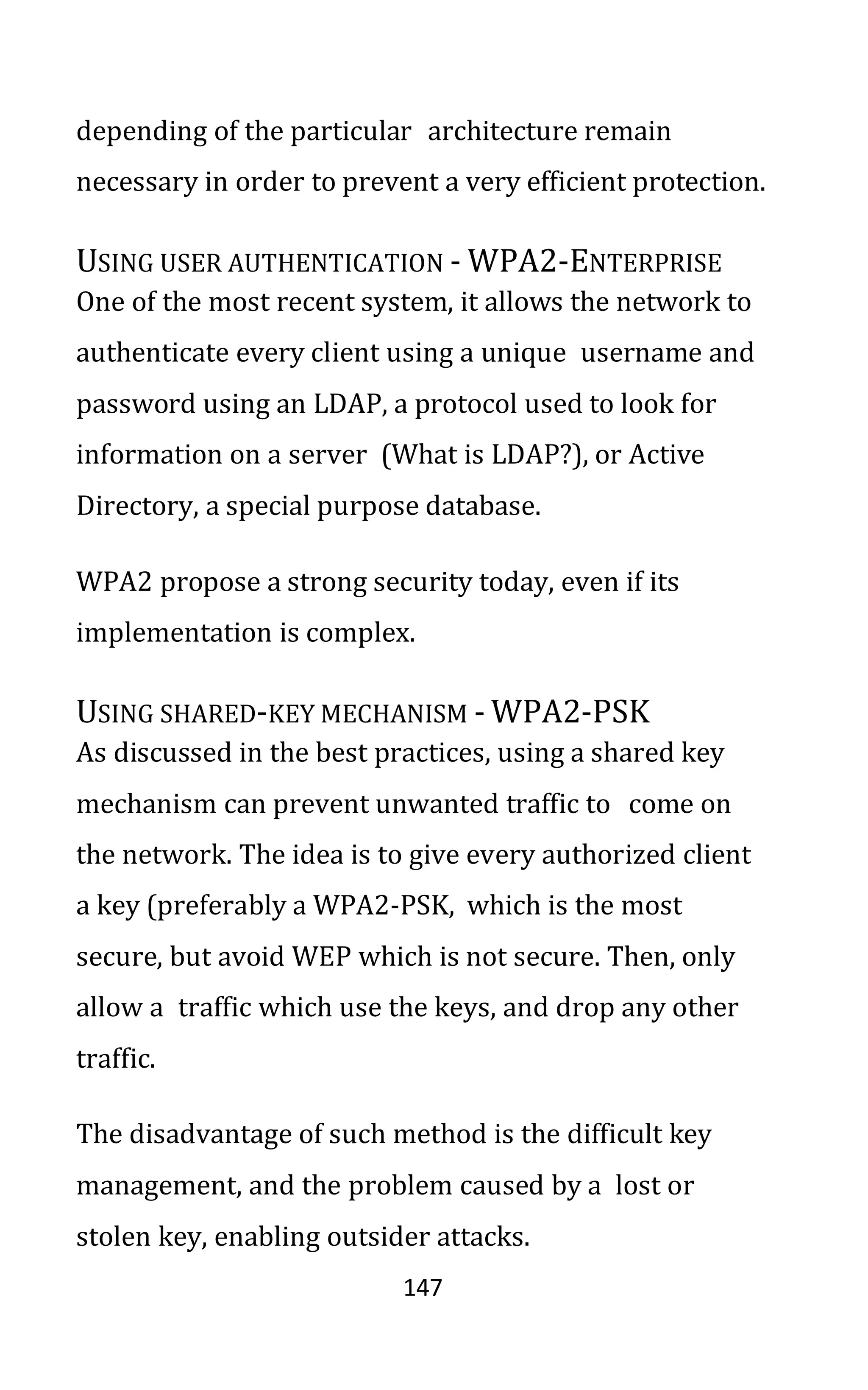 147
depending of the particular architecture remain
necessary in order to prevent a very efficient protection.
USING USER AUTHENTICATION - WPA2-ENTERPRISE
One of the most recent system, it allows the network to
authenticate every client using a unique username and
password using an LDAP, a protocol used to look for
information on a server (What is LDAP?), or Active
Directory, a special purpose database.
WPA2 propose a strong security today, even if its
implementation is complex.
USING SHARED-KEY MECHANISM - WPA2-PSK
As discussed in the best practices, using a shared key
mechanism can prevent unwanted traffic to come on
the network. The idea is to give every authorized client
a key (preferably a WPA2-PSK, which is the most
secure, but avoid WEP which is not secure. Then, only
allow a traffic which use the keys, and drop any other
traffic.
The disadvantage of such method is the difficult key
management, and the problem caused by a lost or
stolen key, enabling outsider attacks.
 
