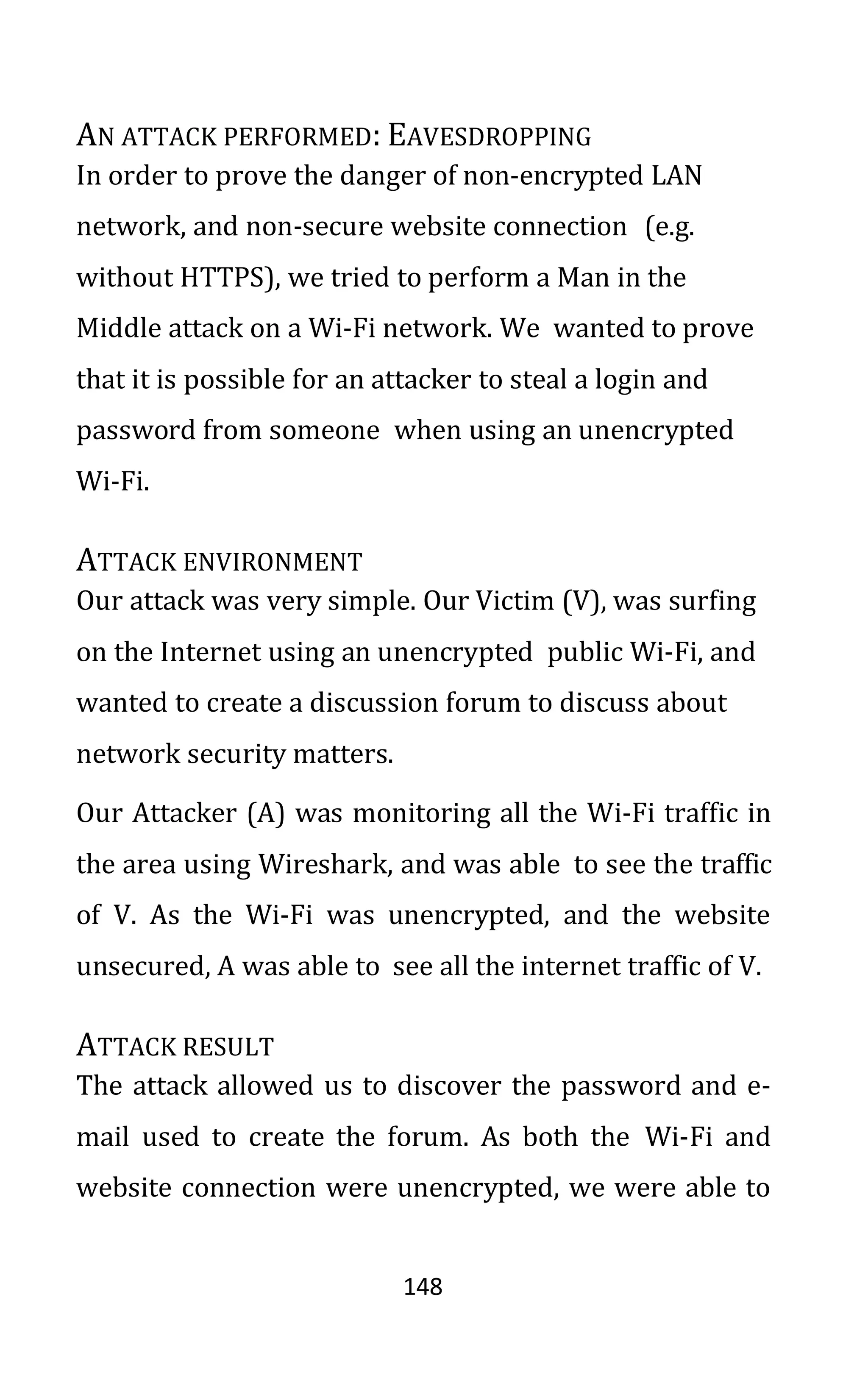 148
AN ATTACK PERFORMED: EAVESDROPPING
In order to prove the danger of non-encrypted LAN
network, and non-secure website connection (e.g.
without HTTPS), we tried to perform a Man in the
Middle attack on a Wi-Fi network. We wanted to prove
that it is possible for an attacker to steal a login and
password from someone when using an unencrypted
Wi-Fi.
ATTACK ENVIRONMENT
Our attack was very simple. Our Victim (V), was surfing
on the Internet using an unencrypted public Wi-Fi, and
wanted to create a discussion forum to discuss about
network security matters.
Our Attacker (A) was monitoring all the Wi-Fi traffic in
the area using Wireshark, and was able to see the traffic
of V. As the Wi-Fi was unencrypted, and the website
unsecured, A was able to see all the internet traffic of V.
ATTACK RESULT
The attack allowed us to discover the password and e-
mail used to create the forum. As both the Wi-Fi and
website connection were unencrypted, we were able to
 