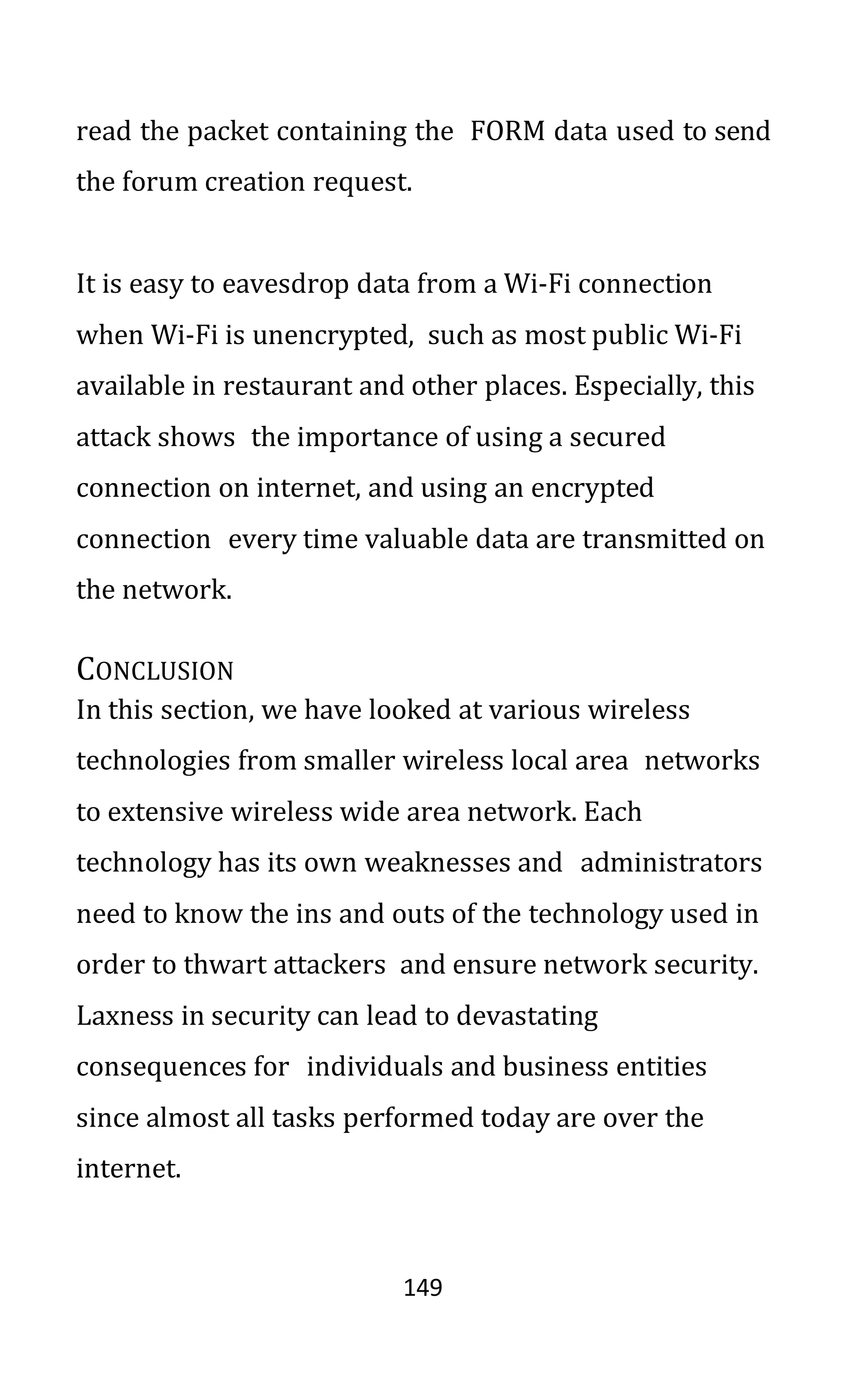 149
read the packet containing the FORM data used to send
the forum creation request.
It is easy to eavesdrop data from a Wi-Fi connection
when Wi-Fi is unencrypted, such as most public Wi-Fi
available in restaurant and other places. Especially, this
attack shows the importance of using a secured
connection on internet, and using an encrypted
connection every time valuable data are transmitted on
the network.
CONCLUSION
In this section, we have looked at various wireless
technologies from smaller wireless local area networks
to extensive wireless wide area network. Each
technology has its own weaknesses and administrators
need to know the ins and outs of the technology used in
order to thwart attackers and ensure network security.
Laxness in security can lead to devastating
consequences for individuals and business entities
since almost all tasks performed today are over the
internet.
 