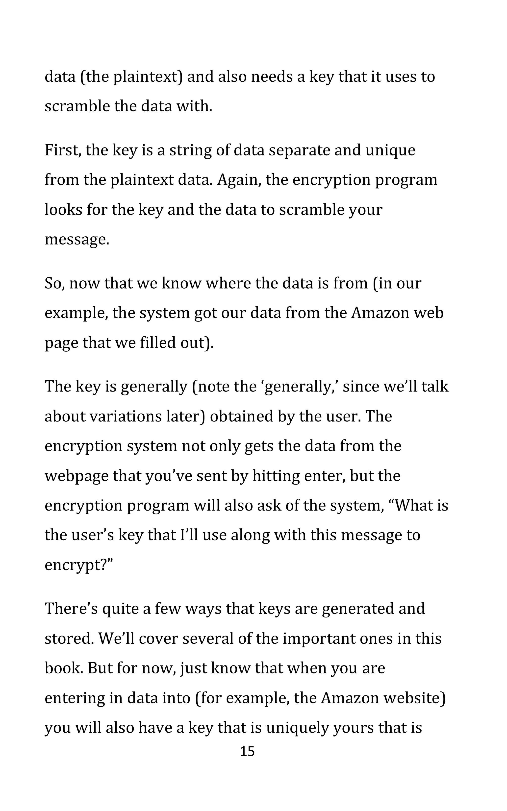 15
data (the plaintext) and also needs a key that it uses to
scramble the data with.
First, the key is a string of data separate and unique
from the plaintext data. Again, the encryption program
looks for the key and the data to scramble your
message.
So, now that we know where the data is from (in our
example, the system got our data from the Amazon web
page that we filled out).
The key is generally (note the ‘generally,’ since we’ll talk
about variations later) obtained by the user. The
encryption system not only gets the data from the
webpage that you’ve sent by hitting enter, but the
encryption program will also ask of the system, “What is
the user’s key that I’ll use along with this message to
encrypt?”
There’s quite a few ways that keys are generated and
stored. We’ll cover several of the important ones in this
book. But for now, just know that when you are
entering in data into (for example, the Amazon website)
you will also have a key that is uniquely yours that is
 
