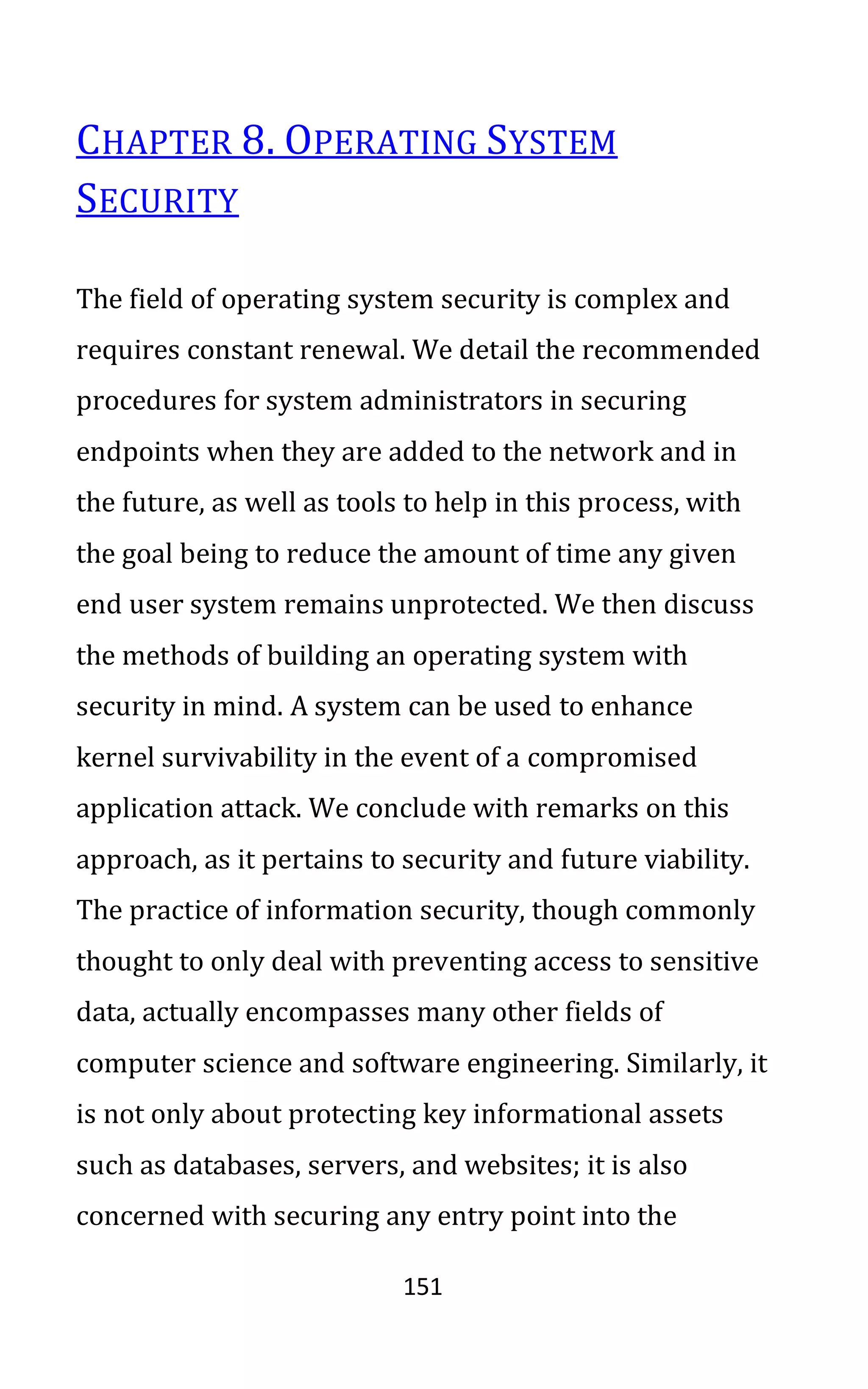 151
CHAPTER 8. OPERATING SYSTEM
SECURITY
The field of operating system security is complex and
requires constant renewal. We detail the recommended
procedures for system administrators in securing
endpoints when they are added to the network and in
the future, as well as tools to help in this process, with
the goal being to reduce the amount of time any given
end user system remains unprotected. We then discuss
the methods of building an operating system with
security in mind. A system can be used to enhance
kernel survivability in the event of a compromised
application attack. We conclude with remarks on this
approach, as it pertains to security and future viability.
The practice of information security, though commonly
thought to only deal with preventing access to sensitive
data, actually encompasses many other fields of
computer science and software engineering. Similarly, it
is not only about protecting key informational assets
such as databases, servers, and websites; it is also
concerned with securing any entry point into the
 