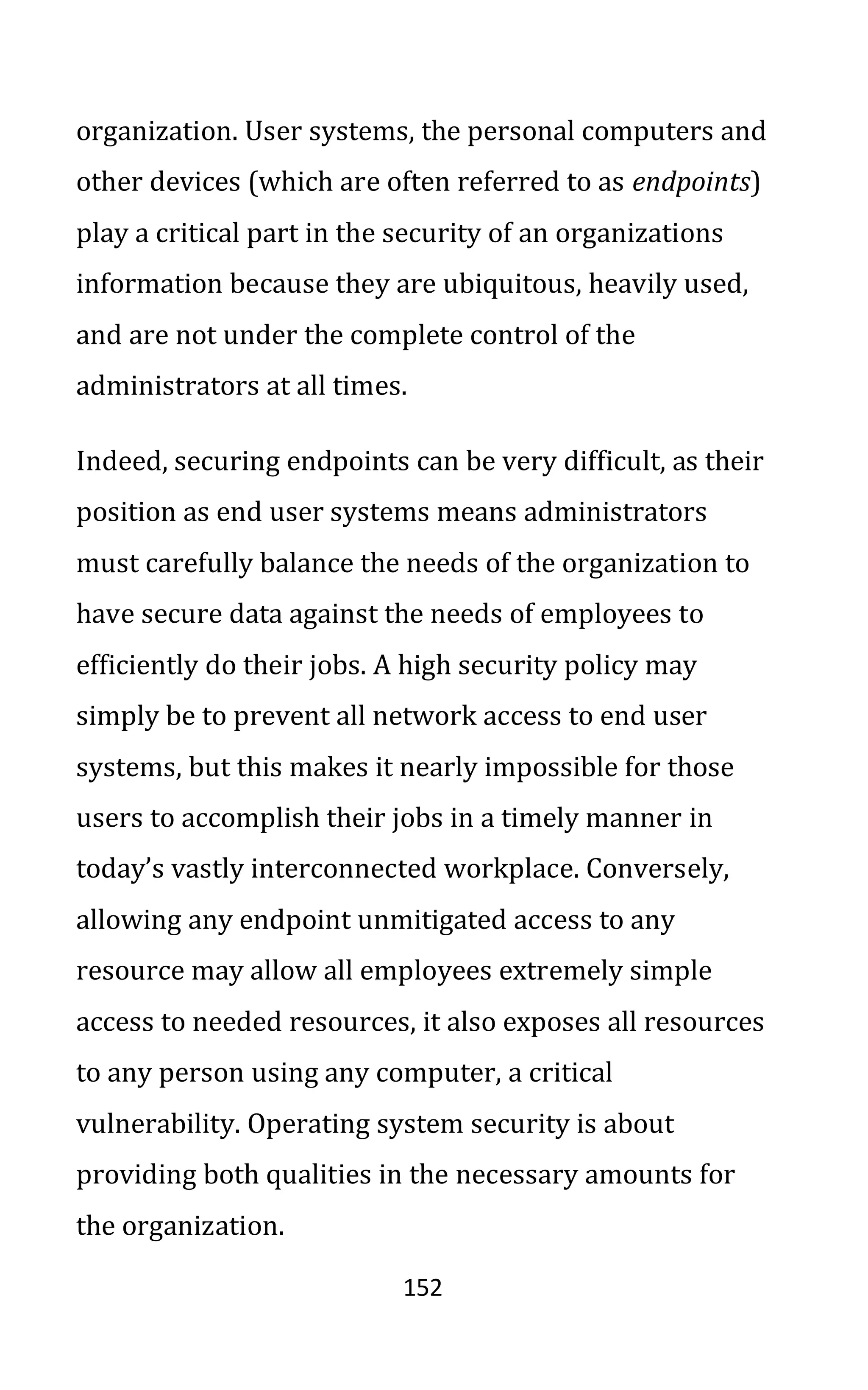 152
organization. User systems, the personal computers and
other devices (which are often referred to as endpoints)
play a critical part in the security of an organizations
information because they are ubiquitous, heavily used,
and are not under the complete control of the
administrators at all times.
Indeed, securing endpoints can be very difficult, as their
position as end user systems means administrators
must carefully balance the needs of the organization to
have secure data against the needs of employees to
efficiently do their jobs. A high security policy may
simply be to prevent all network access to end user
systems, but this makes it nearly impossible for those
users to accomplish their jobs in a timely manner in
today’s vastly interconnected workplace. Conversely,
allowing any endpoint unmitigated access to any
resource may allow all employees extremely simple
access to needed resources, it also exposes all resources
to any person using any computer, a critical
vulnerability. Operating system security is about
providing both qualities in the necessary amounts for
the organization.
 