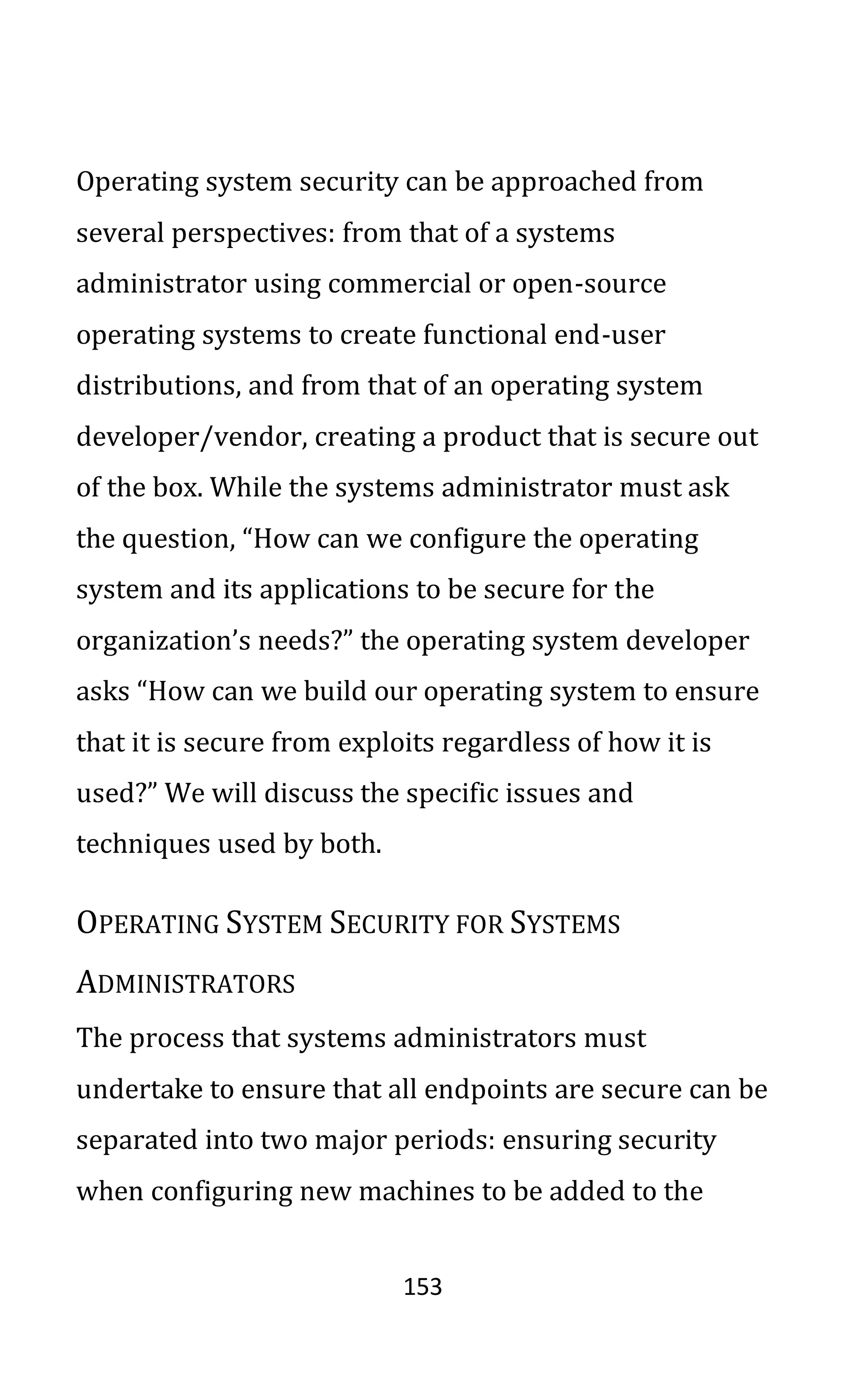 153
Operating system security can be approached from
several perspectives: from that of a systems
administrator using commercial or open-source
operating systems to create functional end-user
distributions, and from that of an operating system
developer/vendor, creating a product that is secure out
of the box. While the systems administrator must ask
the question, “How can we configure the operating
system and its applications to be secure for the
organization’s needs?” the operating system developer
asks “How can we build our operating system to ensure
that it is secure from exploits regardless of how it is
used?” We will discuss the specific issues and
techniques used by both.
OPERATING SYSTEM SECURITY FOR SYSTEMS
ADMINISTRATORS
The process that systems administrators must
undertake to ensure that all endpoints are secure can be
separated into two major periods: ensuring security
when configuring new machines to be added to the
 