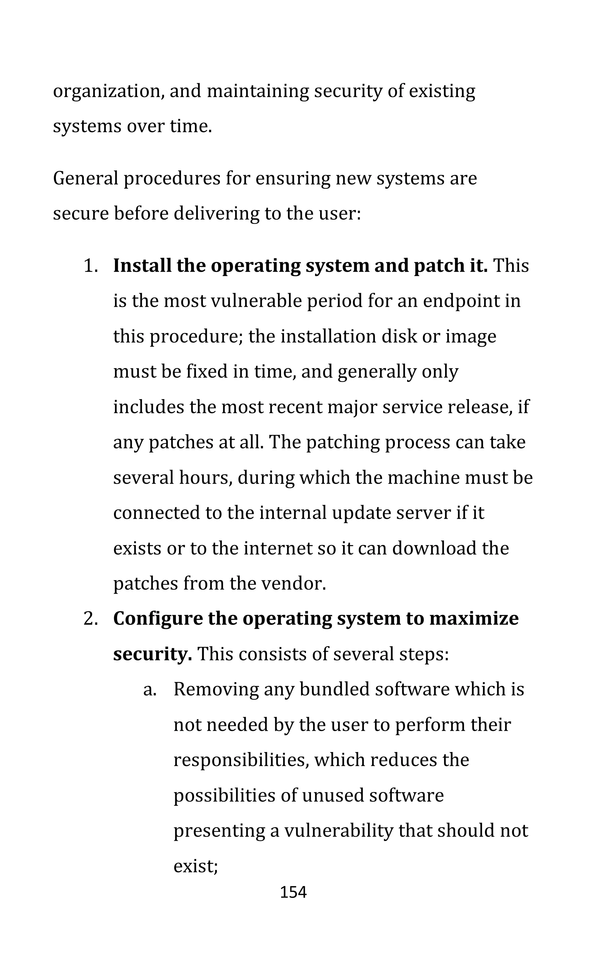 154
organization, and maintaining security of existing
systems over time.
General procedures for ensuring new systems are
secure before delivering to the user:
1. Install the operating system and patch it. This
is the most vulnerable period for an endpoint in
this procedure; the installation disk or image
must be fixed in time, and generally only
includes the most recent major service release, if
any patches at all. The patching process can take
several hours, during which the machine must be
connected to the internal update server if it
exists or to the internet so it can download the
patches from the vendor.
2. Configure the operating system to maximize
security. This consists of several steps:
a. Removing any bundled software which is
not needed by the user to perform their
responsibilities, which reduces the
possibilities of unused software
presenting a vulnerability that should not
exist;
 