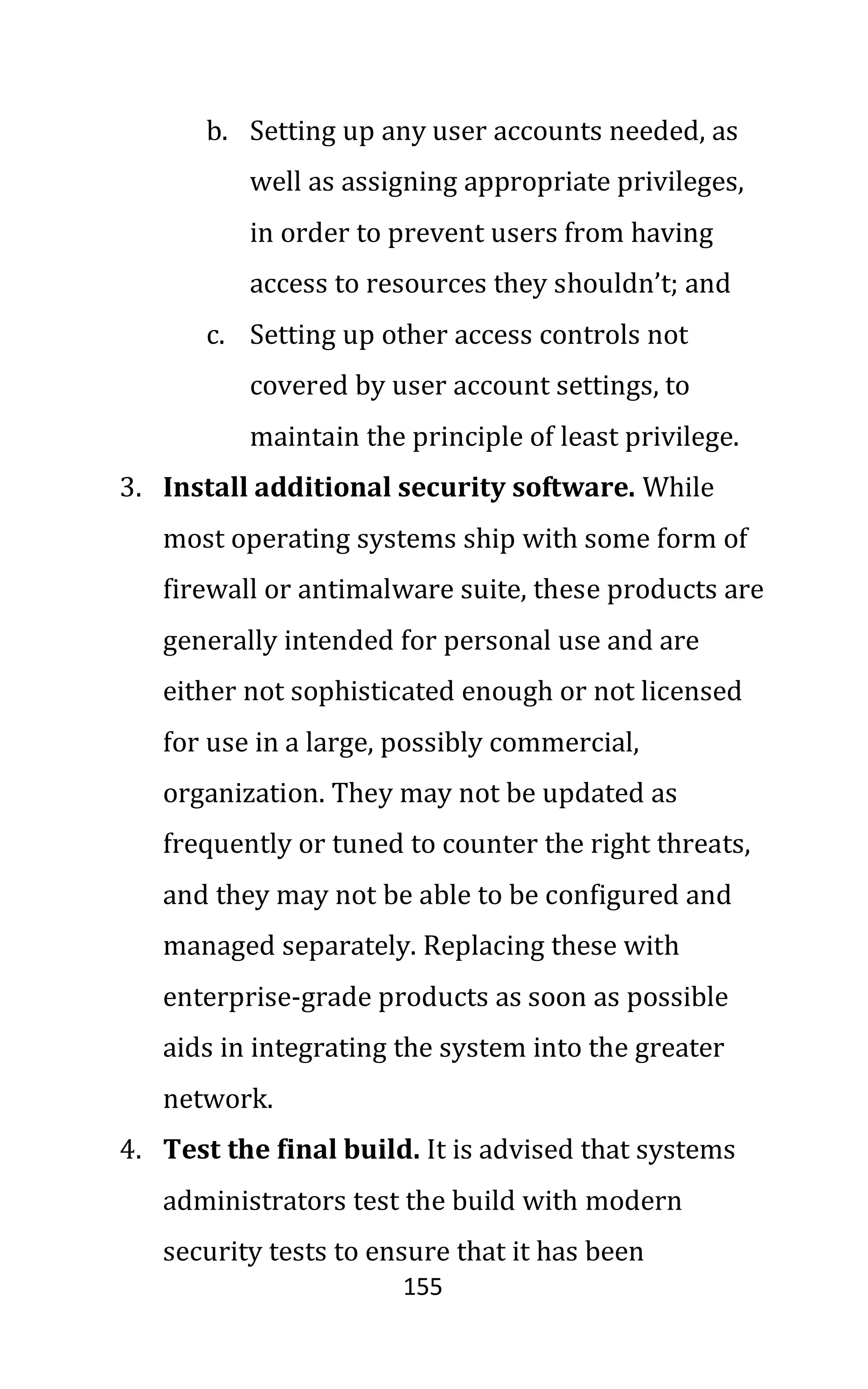 155
b. Setting up any user accounts needed, as
well as assigning appropriate privileges,
in order to prevent users from having
access to resources they shouldn’t; and
c. Setting up other access controls not
covered by user account settings, to
maintain the principle of least privilege.
3. Install additional security software. While
most operating systems ship with some form of
firewall or antimalware suite, these products are
generally intended for personal use and are
either not sophisticated enough or not licensed
for use in a large, possibly commercial,
organization. They may not be updated as
frequently or tuned to counter the right threats,
and they may not be able to be configured and
managed separately. Replacing these with
enterprise-grade products as soon as possible
aids in integrating the system into the greater
network.
4. Test the final build. It is advised that systems
administrators test the build with modern
security tests to ensure that it has been
 