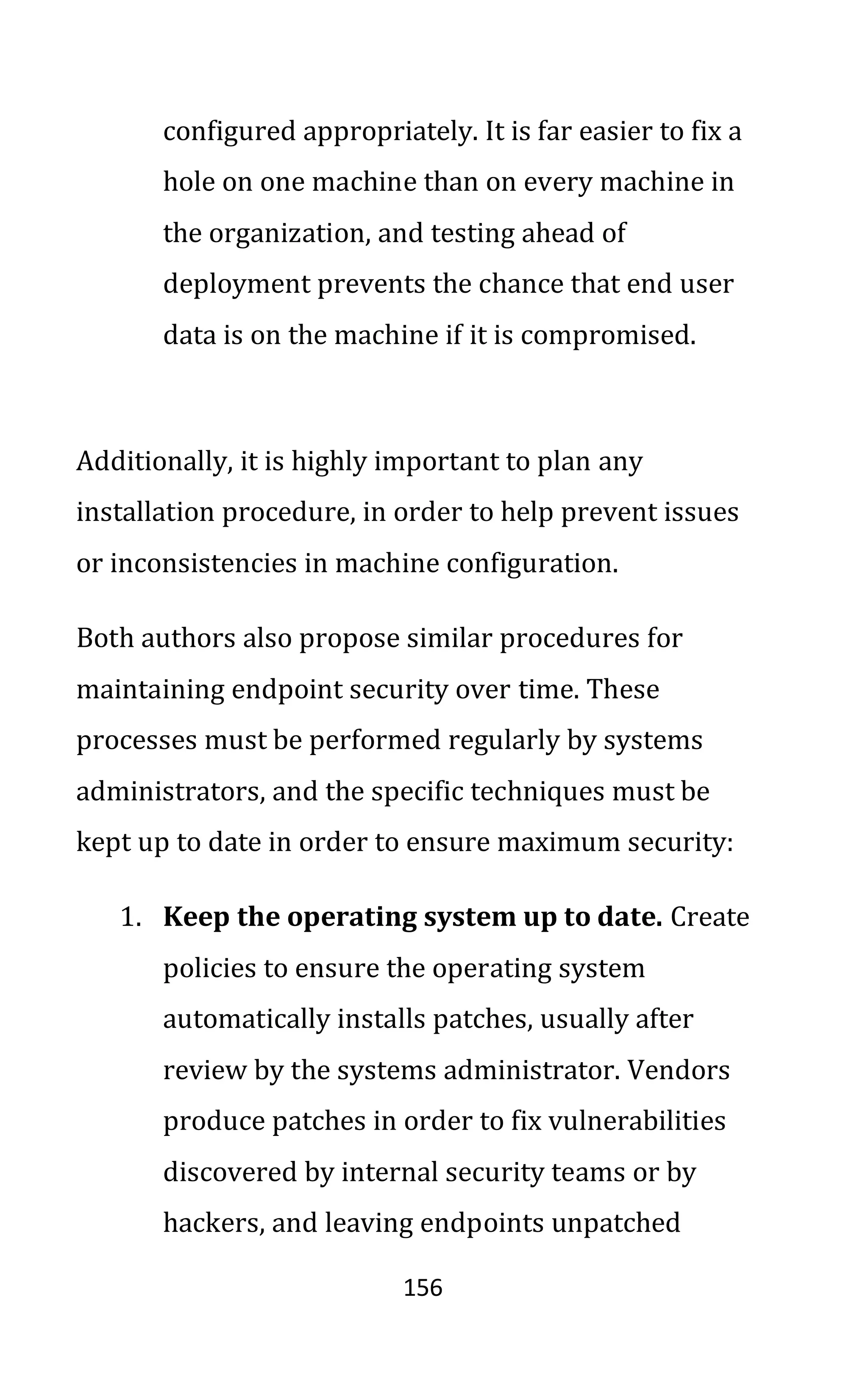 156
configured appropriately. It is far easier to fix a
hole on one machine than on every machine in
the organization, and testing ahead of
deployment prevents the chance that end user
data is on the machine if it is compromised.
Additionally, it is highly important to plan any
installation procedure, in order to help prevent issues
or inconsistencies in machine configuration.
Both authors also propose similar procedures for
maintaining endpoint security over time. These
processes must be performed regularly by systems
administrators, and the specific techniques must be
kept up to date in order to ensure maximum security:
1. Keep the operating system up to date. Create
policies to ensure the operating system
automatically installs patches, usually after
review by the systems administrator. Vendors
produce patches in order to fix vulnerabilities
discovered by internal security teams or by
hackers, and leaving endpoints unpatched
 
