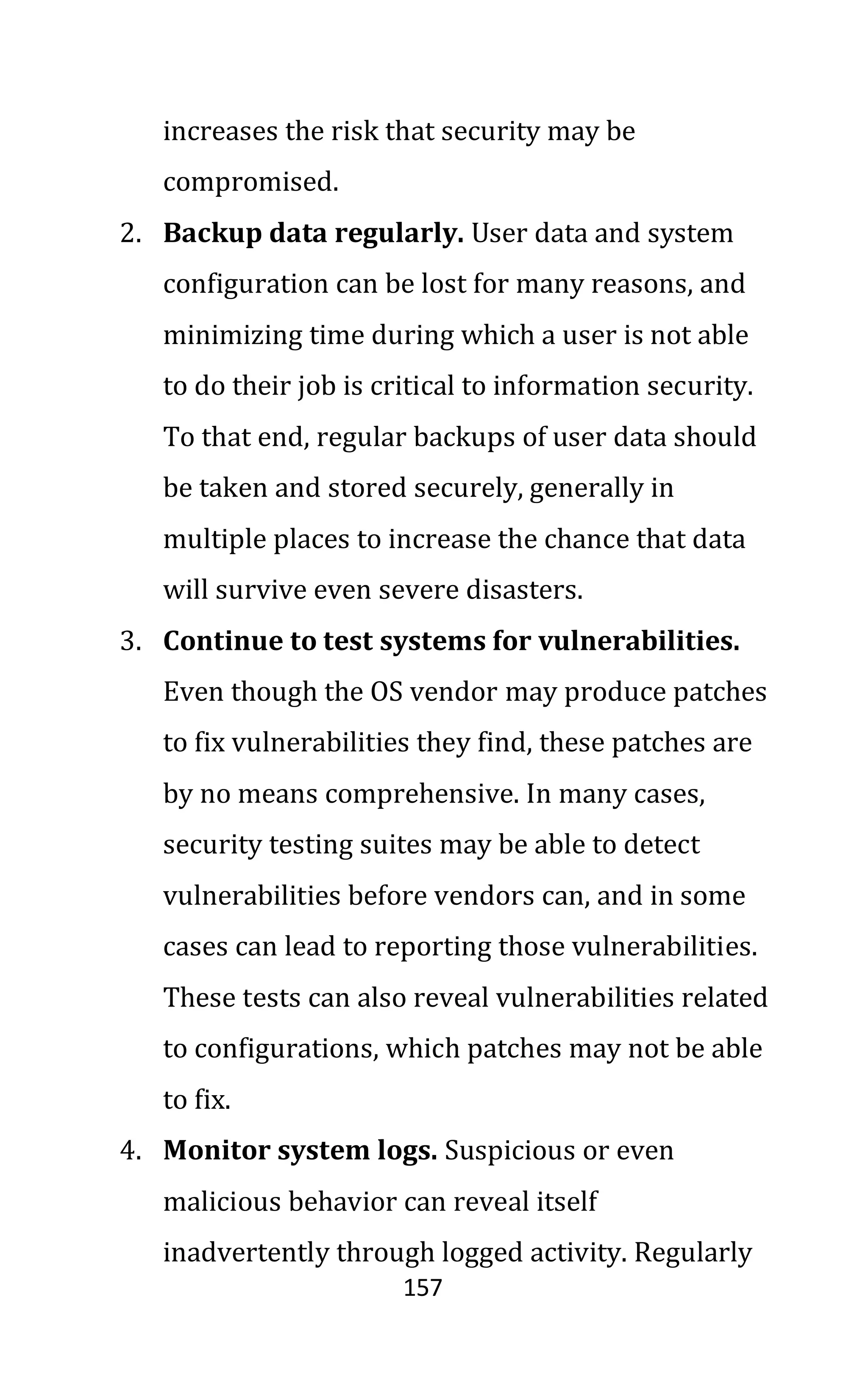 157
increases the risk that security may be
compromised.
2. Backup data regularly. User data and system
configuration can be lost for many reasons, and
minimizing time during which a user is not able
to do their job is critical to information security.
To that end, regular backups of user data should
be taken and stored securely, generally in
multiple places to increase the chance that data
will survive even severe disasters.
3. Continue to test systems for vulnerabilities.
Even though the OS vendor may produce patches
to fix vulnerabilities they find, these patches are
by no means comprehensive. In many cases,
security testing suites may be able to detect
vulnerabilities before vendors can, and in some
cases can lead to reporting those vulnerabilities.
These tests can also reveal vulnerabilities related
to configurations, which patches may not be able
to fix.
4. Monitor system logs. Suspicious or even
malicious behavior can reveal itself
inadvertently through logged activity. Regularly
 