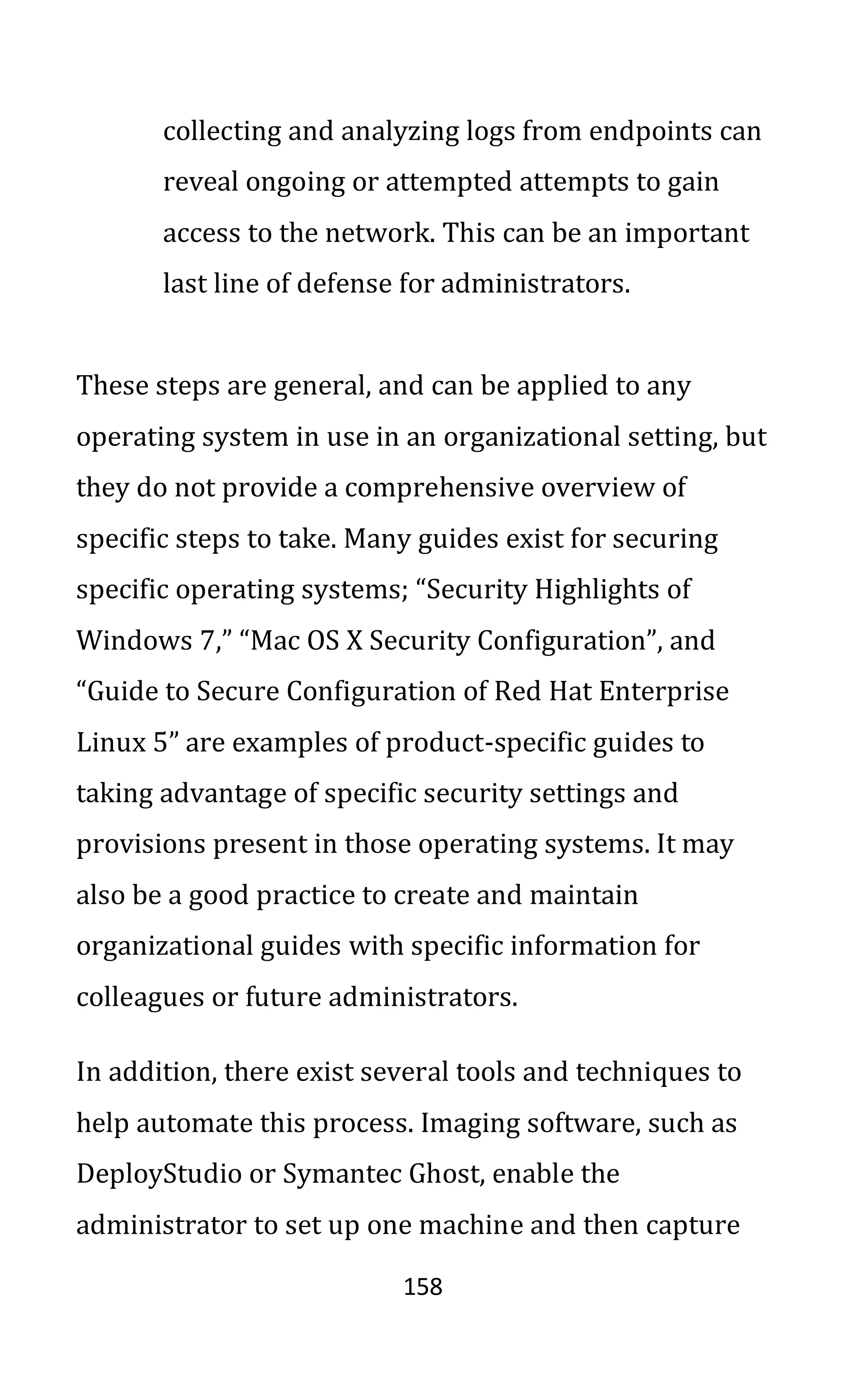 158
collecting and analyzing logs from endpoints can
reveal ongoing or attempted attempts to gain
access to the network. This can be an important
last line of defense for administrators.
These steps are general, and can be applied to any
operating system in use in an organizational setting, but
they do not provide a comprehensive overview of
specific steps to take. Many guides exist for securing
specific operating systems; “Security Highlights of
Windows 7,” “Mac OS X Security Configuration”, and
“Guide to Secure Configuration of Red Hat Enterprise
Linux 5” are examples of product-specific guides to
taking advantage of specific security settings and
provisions present in those operating systems. It may
also be a good practice to create and maintain
organizational guides with specific information for
colleagues or future administrators.
In addition, there exist several tools and techniques to
help automate this process. Imaging software, such as
DeployStudio or Symantec Ghost, enable the
administrator to set up one machine and then capture
 