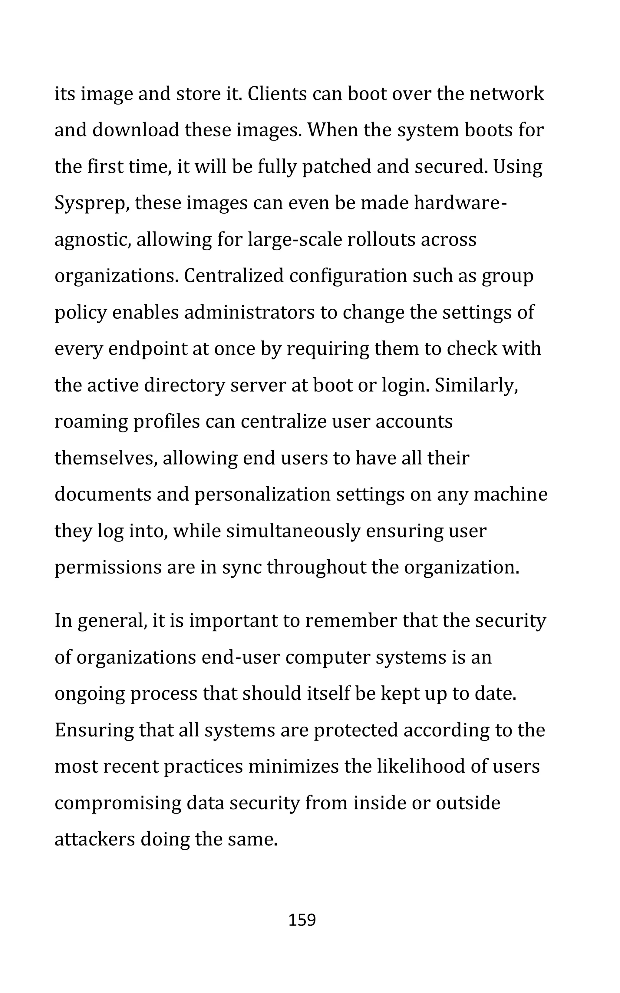 159
its image and store it. Clients can boot over the network
and download these images. When the system boots for
the first time, it will be fully patched and secured. Using
Sysprep, these images can even be made hardware-
agnostic, allowing for large-scale rollouts across
organizations. Centralized configuration such as group
policy enables administrators to change the settings of
every endpoint at once by requiring them to check with
the active directory server at boot or login. Similarly,
roaming profiles can centralize user accounts
themselves, allowing end users to have all their
documents and personalization settings on any machine
they log into, while simultaneously ensuring user
permissions are in sync throughout the organization.
In general, it is important to remember that the security
of organizations end-user computer systems is an
ongoing process that should itself be kept up to date.
Ensuring that all systems are protected according to the
most recent practices minimizes the likelihood of users
compromising data security from inside or outside
attackers doing the same.
 