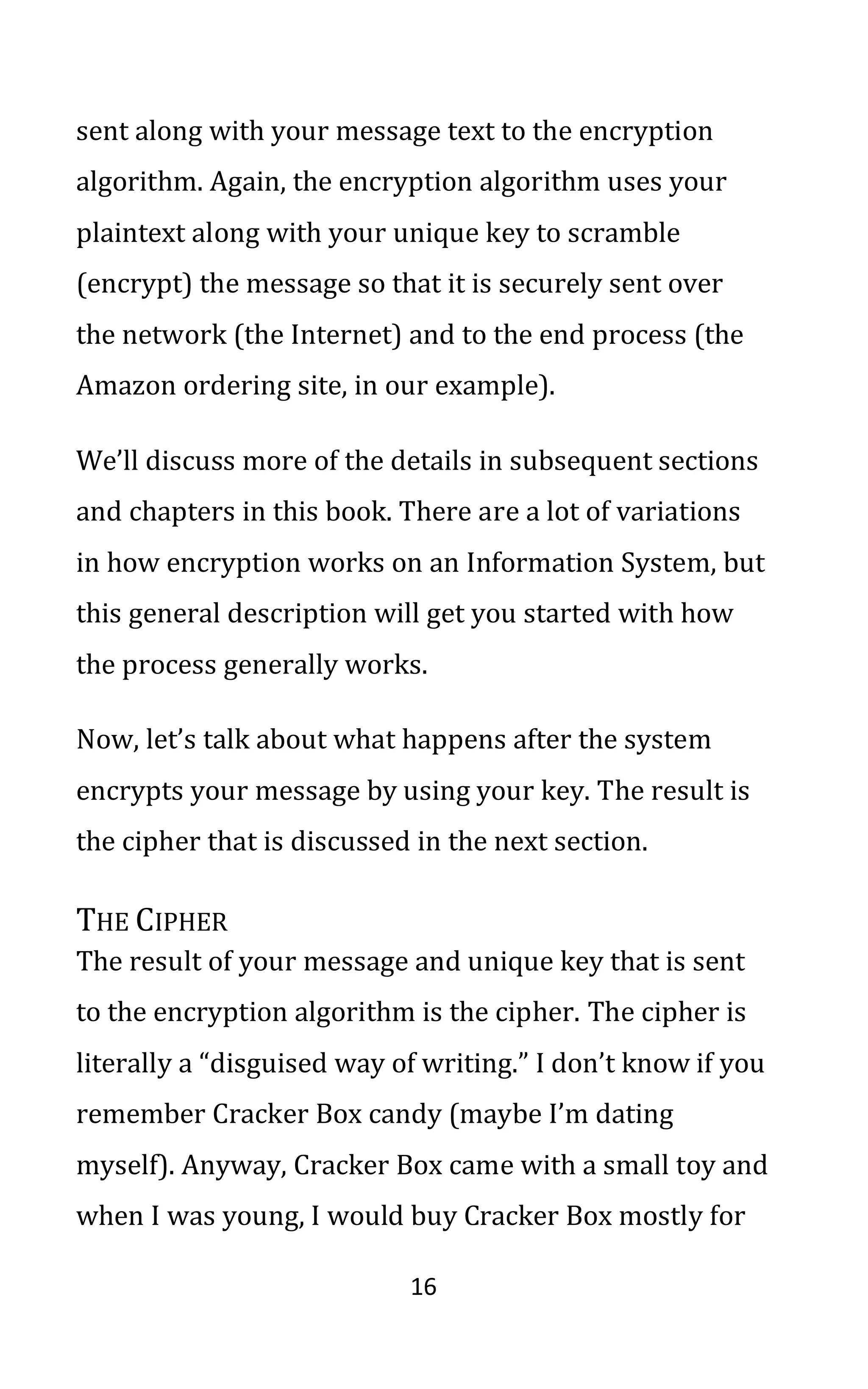 16
sent along with your message text to the encryption
algorithm. Again, the encryption algorithm uses your
plaintext along with your unique key to scramble
(encrypt) the message so that it is securely sent over
the network (the Internet) and to the end process (the
Amazon ordering site, in our example).
We’ll discuss more of the details in subsequent sections
and chapters in this book. There are a lot of variations
in how encryption works on an Information System, but
this general description will get you started with how
the process generally works.
Now, let’s talk about what happens after the system
encrypts your message by using your key. The result is
the cipher that is discussed in the next section.
THE CIPHER
The result of your message and unique key that is sent
to the encryption algorithm is the cipher. The cipher is
literally a “disguised way of writing.” I don’t know if you
remember Cracker Box candy (maybe I’m dating
myself). Anyway, Cracker Box came with a small toy and
when I was young, I would buy Cracker Box mostly for
 
