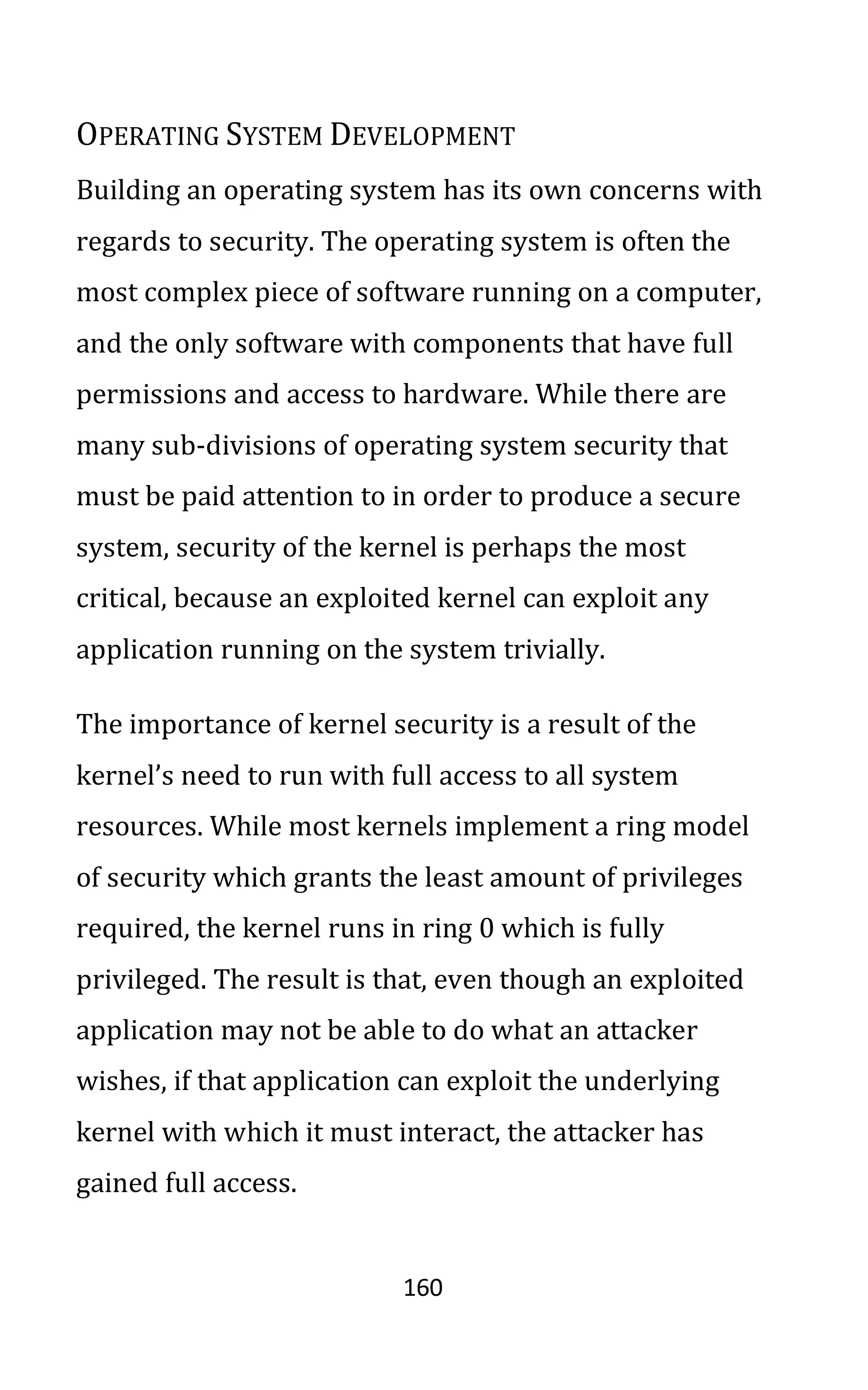 160
OPERATING SYSTEM DEVELOPMENT
Building an operating system has its own concerns with
regards to security. The operating system is often the
most complex piece of software running on a computer,
and the only software with components that have full
permissions and access to hardware. While there are
many sub-divisions of operating system security that
must be paid attention to in order to produce a secure
system, security of the kernel is perhaps the most
critical, because an exploited kernel can exploit any
application running on the system trivially.
The importance of kernel security is a result of the
kernel’s need to run with full access to all system
resources. While most kernels implement a ring model
of security which grants the least amount of privileges
required, the kernel runs in ring 0 which is fully
privileged. The result is that, even though an exploited
application may not be able to do what an attacker
wishes, if that application can exploit the underlying
kernel with which it must interact, the attacker has
gained full access.
 