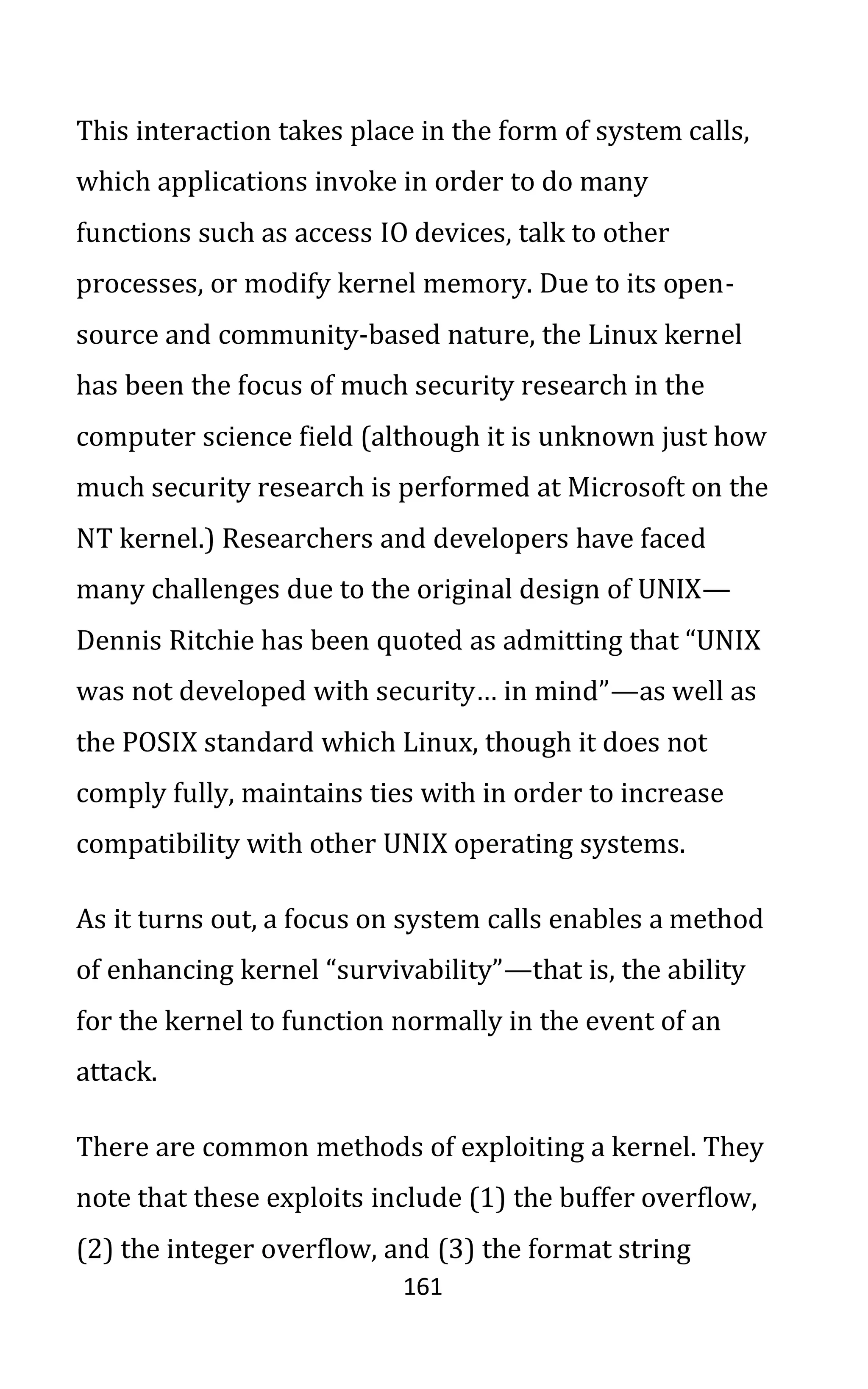 161
This interaction takes place in the form of system calls,
which applications invoke in order to do many
functions such as access IO devices, talk to other
processes, or modify kernel memory. Due to its open-
source and community-based nature, the Linux kernel
has been the focus of much security research in the
computer science field (although it is unknown just how
much security research is performed at Microsoft on the
NT kernel.) Researchers and developers have faced
many challenges due to the original design of UNIX—
Dennis Ritchie has been quoted as admitting that “UNIX
was not developed with security… in mind”—as well as
the POSIX standard which Linux, though it does not
comply fully, maintains ties with in order to increase
compatibility with other UNIX operating systems.
As it turns out, a focus on system calls enables a method
of enhancing kernel “survivability”—that is, the ability
for the kernel to function normally in the event of an
attack.
There are common methods of exploiting a kernel. They
note that these exploits include (1) the buffer overflow,
(2) the integer overflow, and (3) the format string
 