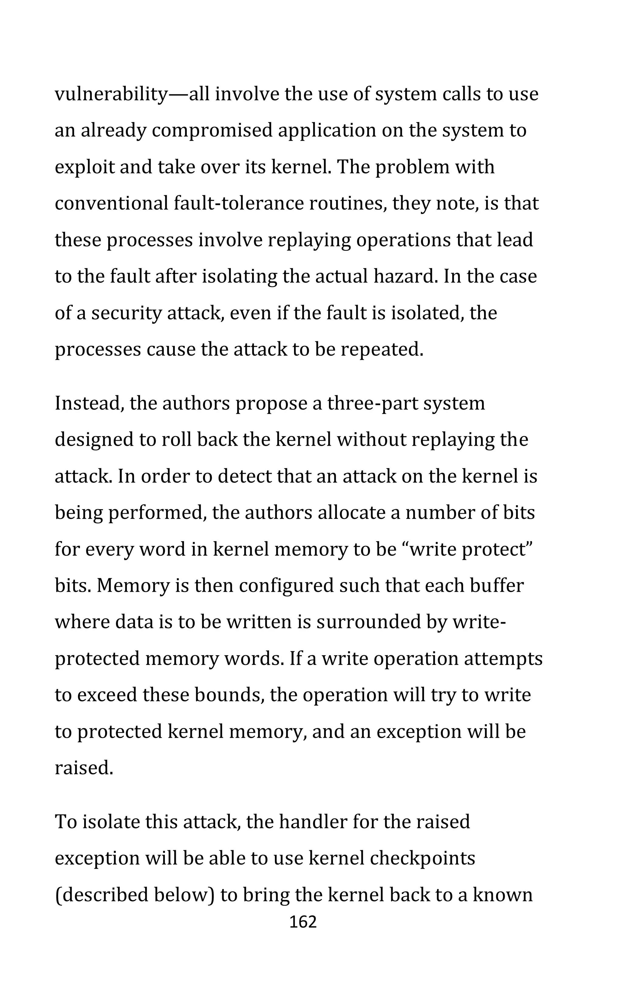 162
vulnerability—all involve the use of system calls to use
an already compromised application on the system to
exploit and take over its kernel. The problem with
conventional fault-tolerance routines, they note, is that
these processes involve replaying operations that lead
to the fault after isolating the actual hazard. In the case
of a security attack, even if the fault is isolated, the
processes cause the attack to be repeated.
Instead, the authors propose a three-part system
designed to roll back the kernel without replaying the
attack. In order to detect that an attack on the kernel is
being performed, the authors allocate a number of bits
for every word in kernel memory to be “write protect”
bits. Memory is then configured such that each buffer
where data is to be written is surrounded by write-
protected memory words. If a write operation attempts
to exceed these bounds, the operation will try to write
to protected kernel memory, and an exception will be
raised.
To isolate this attack, the handler for the raised
exception will be able to use kernel checkpoints
(described below) to bring the kernel back to a known
 