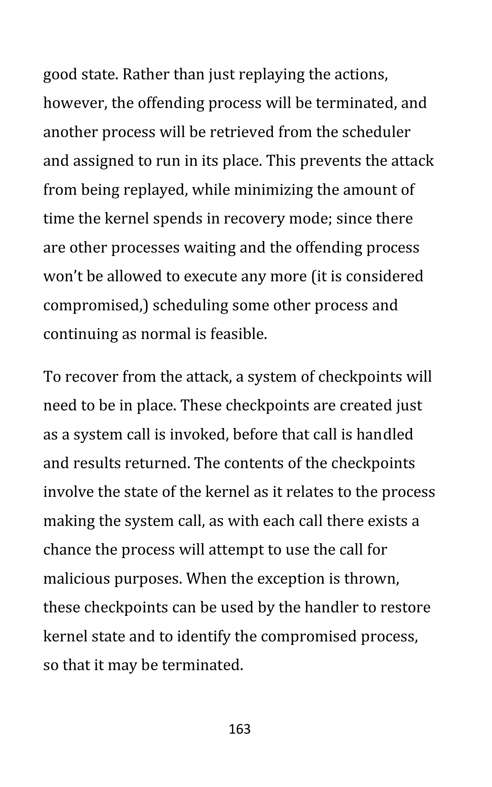 163
good state. Rather than just replaying the actions,
however, the offending process will be terminated, and
another process will be retrieved from the scheduler
and assigned to run in its place. This prevents the attack
from being replayed, while minimizing the amount of
time the kernel spends in recovery mode; since there
are other processes waiting and the offending process
won’t be allowed to execute any more (it is considered
compromised,) scheduling some other process and
continuing as normal is feasible.
To recover from the attack, a system of checkpoints will
need to be in place. These checkpoints are created just
as a system call is invoked, before that call is handled
and results returned. The contents of the checkpoints
involve the state of the kernel as it relates to the process
making the system call, as with each call there exists a
chance the process will attempt to use the call for
malicious purposes. When the exception is thrown,
these checkpoints can be used by the handler to restore
kernel state and to identify the compromised process,
so that it may be terminated.
 