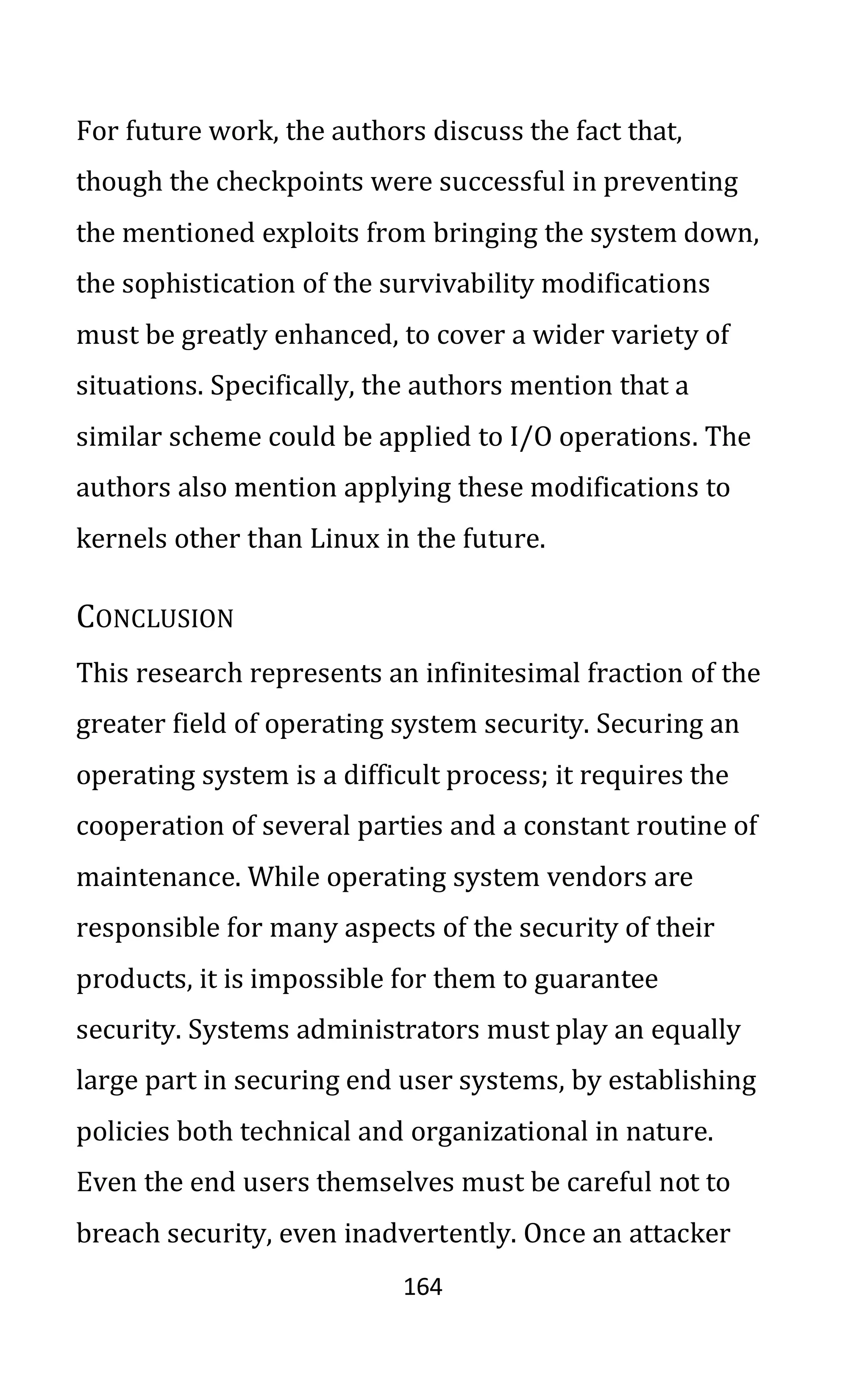 164
For future work, the authors discuss the fact that,
though the checkpoints were successful in preventing
the mentioned exploits from bringing the system down,
the sophistication of the survivability modifications
must be greatly enhanced, to cover a wider variety of
situations. Specifically, the authors mention that a
similar scheme could be applied to I/O operations. The
authors also mention applying these modifications to
kernels other than Linux in the future.
CONCLUSION
This research represents an infinitesimal fraction of the
greater field of operating system security. Securing an
operating system is a difficult process; it requires the
cooperation of several parties and a constant routine of
maintenance. While operating system vendors are
responsible for many aspects of the security of their
products, it is impossible for them to guarantee
security. Systems administrators must play an equally
large part in securing end user systems, by establishing
policies both technical and organizational in nature.
Even the end users themselves must be careful not to
breach security, even inadvertently. Once an attacker
 