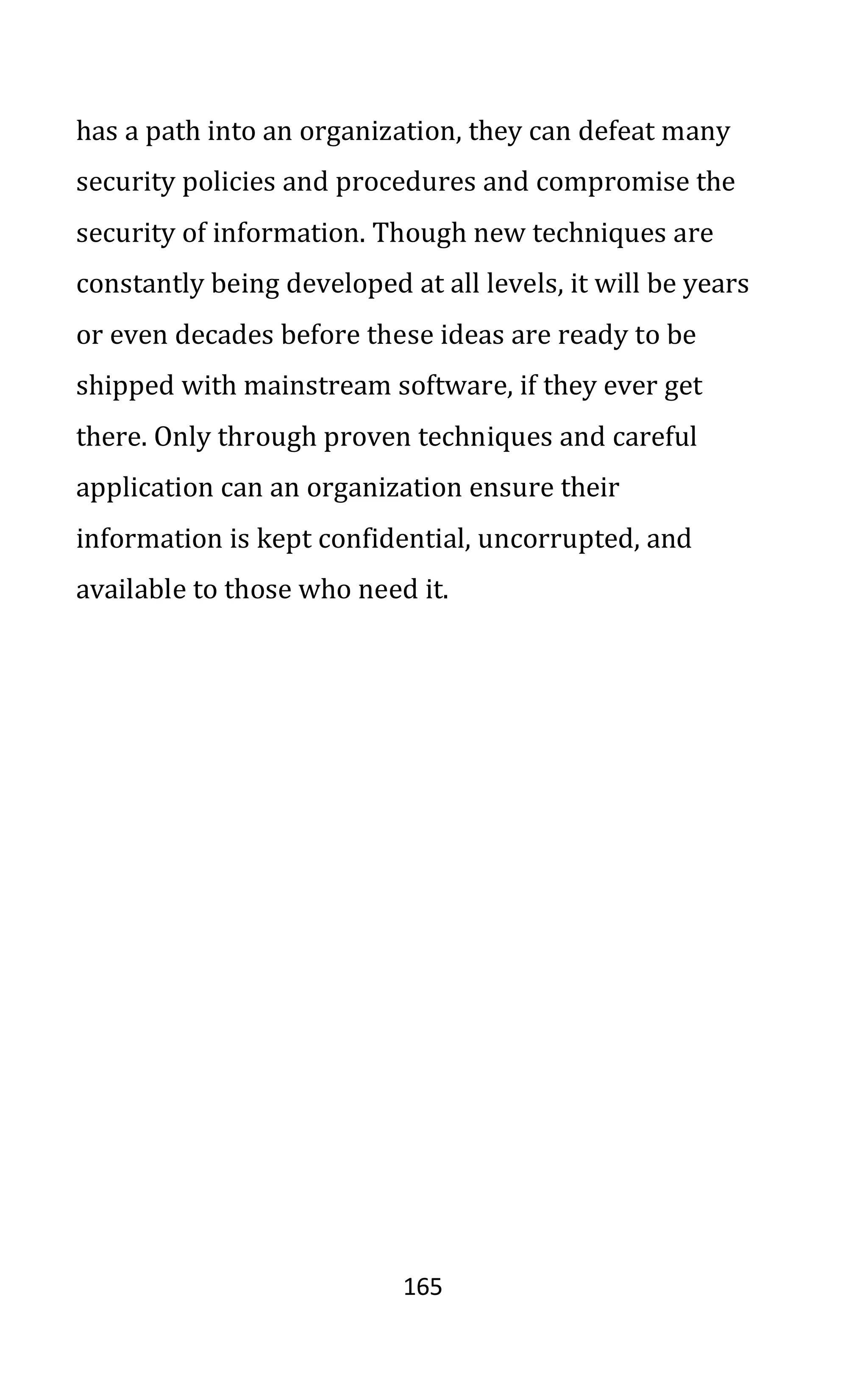 165
has a path into an organization, they can defeat many
security policies and procedures and compromise the
security of information. Though new techniques are
constantly being developed at all levels, it will be years
or even decades before these ideas are ready to be
shipped with mainstream software, if they ever get
there. Only through proven techniques and careful
application can an organization ensure their
information is kept confidential, uncorrupted, and
available to those who need it.
 