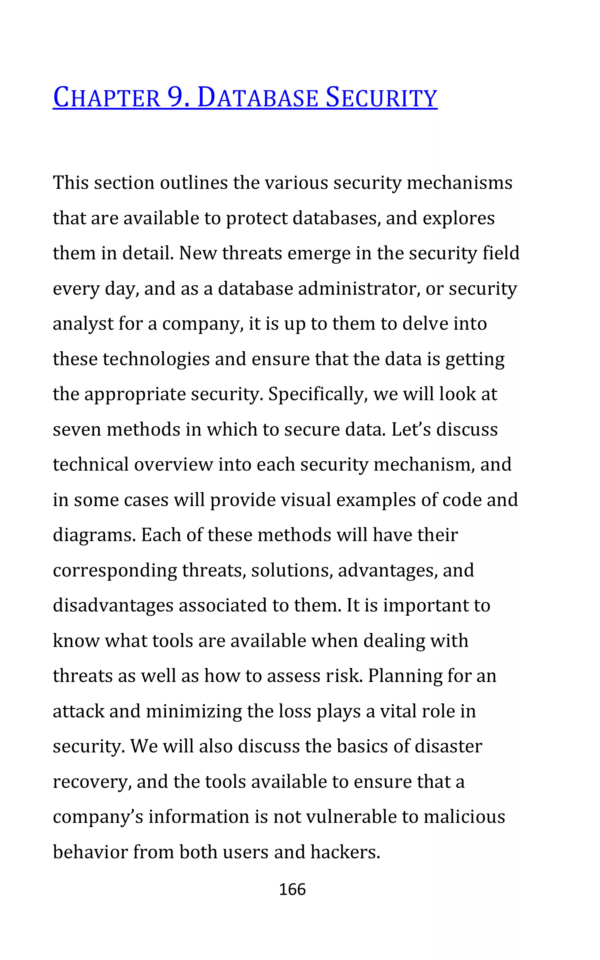 166
CHAPTER 9. DATABASE SECURITY
This section outlines the various security mechanisms
that are available to protect databases, and explores
them in detail. New threats emerge in the security field
every day, and as a database administrator, or security
analyst for a company, it is up to them to delve into
these technologies and ensure that the data is getting
the appropriate security. Specifically, we will look at
seven methods in which to secure data. Let’s discuss
technical overview into each security mechanism, and
in some cases will provide visual examples of code and
diagrams. Each of these methods will have their
corresponding threats, solutions, advantages, and
disadvantages associated to them. It is important to
know what tools are available when dealing with
threats as well as how to assess risk. Planning for an
attack and minimizing the loss plays a vital role in
security. We will also discuss the basics of disaster
recovery, and the tools available to ensure that a
company’s information is not vulnerable to malicious
behavior from both users and hackers.
 