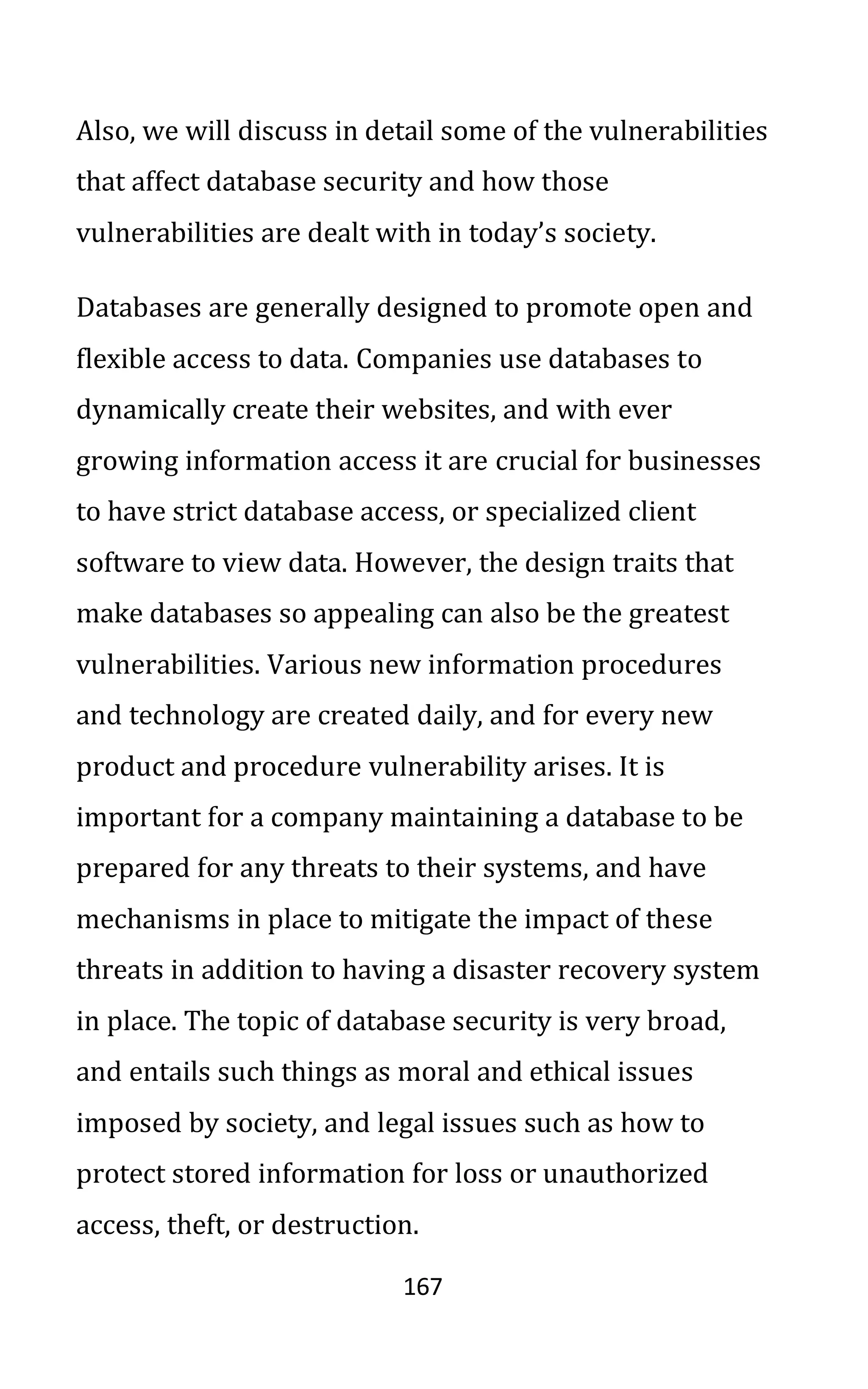 167
Also, we will discuss in detail some of the vulnerabilities
that affect database security and how those
vulnerabilities are dealt with in today’s society.
Databases are generally designed to promote open and
flexible access to data. Companies use databases to
dynamically create their websites, and with ever
growing information access it are crucial for businesses
to have strict database access, or specialized client
software to view data. However, the design traits that
make databases so appealing can also be the greatest
vulnerabilities. Various new information procedures
and technology are created daily, and for every new
product and procedure vulnerability arises. It is
important for a company maintaining a database to be
prepared for any threats to their systems, and have
mechanisms in place to mitigate the impact of these
threats in addition to having a disaster recovery system
in place. The topic of database security is very broad,
and entails such things as moral and ethical issues
imposed by society, and legal issues such as how to
protect stored information for loss or unauthorized
access, theft, or destruction.
 