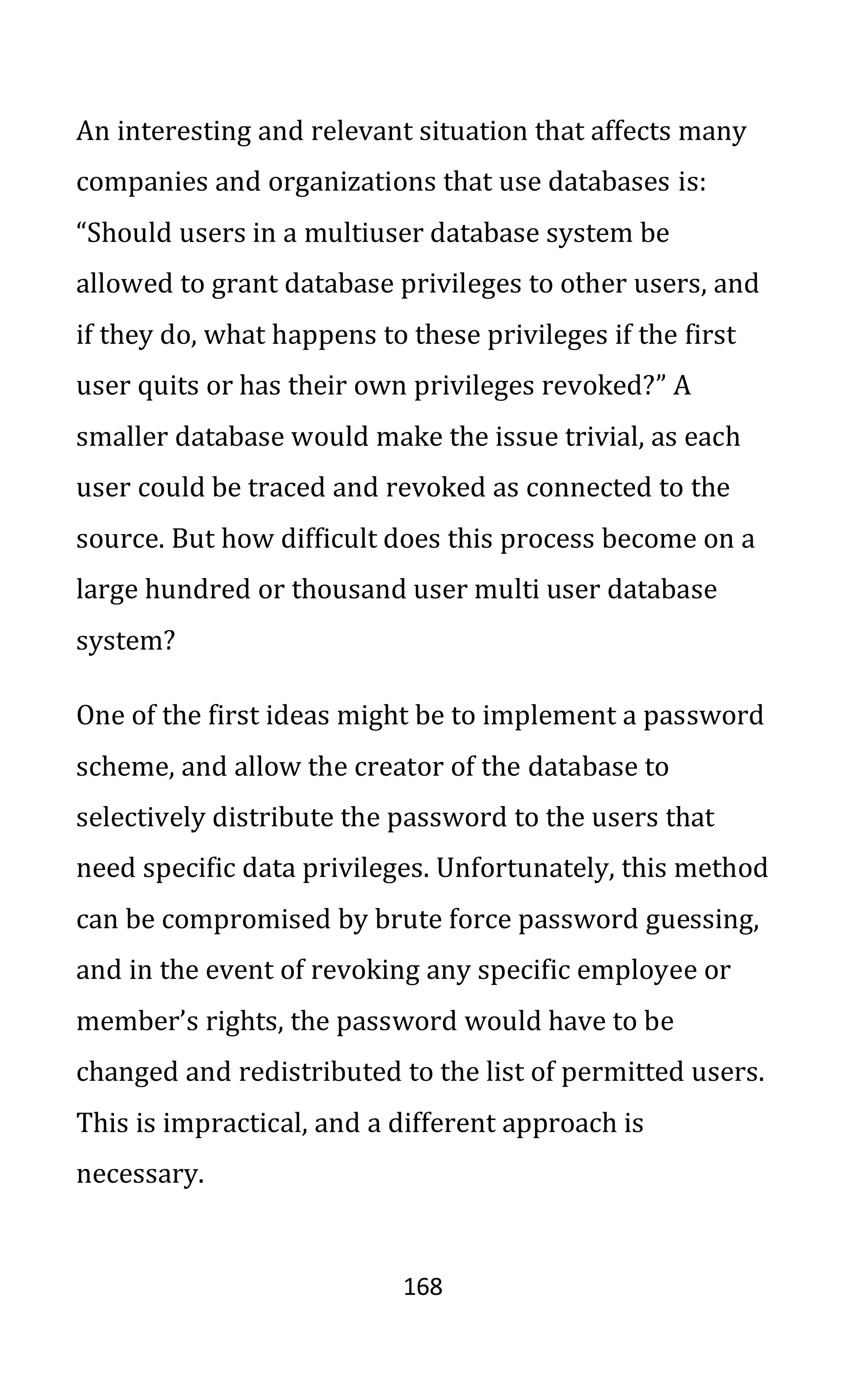 168
An interesting and relevant situation that affects many
companies and organizations that use databases is:
“Should users in a multiuser database system be
allowed to grant database privileges to other users, and
if they do, what happens to these privileges if the first
user quits or has their own privileges revoked?” A
smaller database would make the issue trivial, as each
user could be traced and revoked as connected to the
source. But how difficult does this process become on a
large hundred or thousand user multi user database
system?
One of the first ideas might be to implement a password
scheme, and allow the creator of the database to
selectively distribute the password to the users that
need specific data privileges. Unfortunately, this method
can be compromised by brute force password guessing,
and in the event of revoking any specific employee or
member’s rights, the password would have to be
changed and redistributed to the list of permitted users.
This is impractical, and a different approach is
necessary.
 