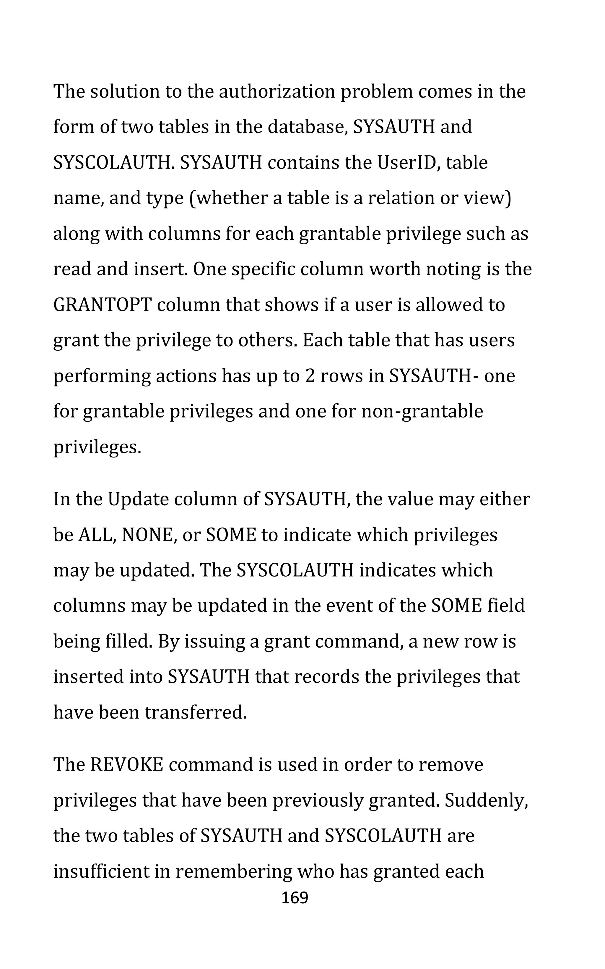 169
The solution to the authorization problem comes in the
form of two tables in the database, SYSAUTH and
SYSCOLAUTH. SYSAUTH contains the UserID, table
name, and type (whether a table is a relation or view)
along with columns for each grantable privilege such as
read and insert. One specific column worth noting is the
GRANTOPT column that shows if a user is allowed to
grant the privilege to others. Each table that has users
performing actions has up to 2 rows in SYSAUTH- one
for grantable privileges and one for non-grantable
privileges.
In the Update column of SYSAUTH, the value may either
be ALL, NONE, or SOME to indicate which privileges
may be updated. The SYSCOLAUTH indicates which
columns may be updated in the event of the SOME field
being filled. By issuing a grant command, a new row is
inserted into SYSAUTH that records the privileges that
have been transferred.
The REVOKE command is used in order to remove
privileges that have been previously granted. Suddenly,
the two tables of SYSAUTH and SYSCOLAUTH are
insufficient in remembering who has granted each
 