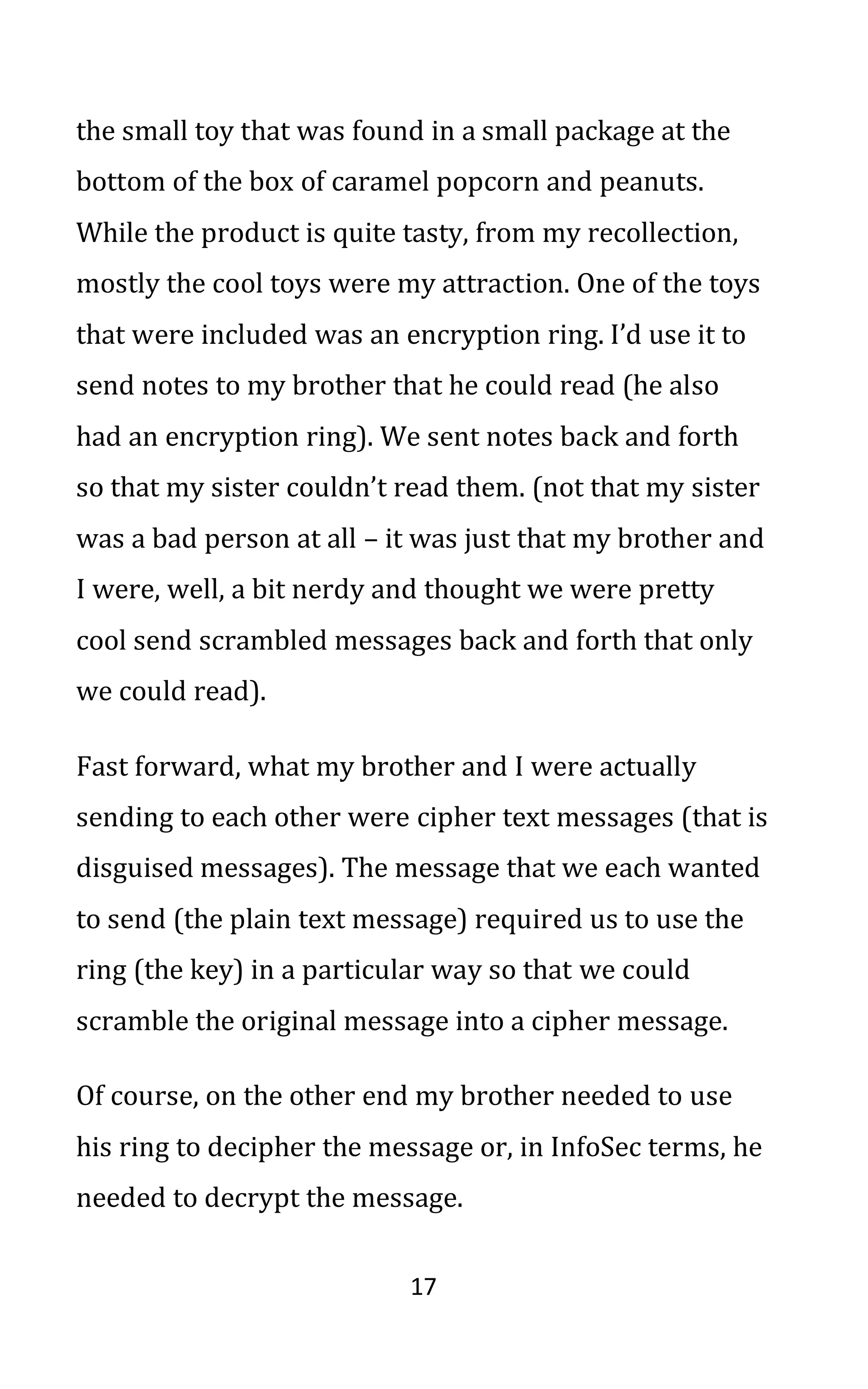 17
the small toy that was found in a small package at the
bottom of the box of caramel popcorn and peanuts.
While the product is quite tasty, from my recollection,
mostly the cool toys were my attraction. One of the toys
that were included was an encryption ring. I’d use it to
send notes to my brother that he could read (he also
had an encryption ring). We sent notes back and forth
so that my sister couldn’t read them. (not that my sister
was a bad person at all – it was just that my brother and
I were, well, a bit nerdy and thought we were pretty
cool send scrambled messages back and forth that only
we could read).
Fast forward, what my brother and I were actually
sending to each other were cipher text messages (that is
disguised messages). The message that we each wanted
to send (the plain text message) required us to use the
ring (the key) in a particular way so that we could
scramble the original message into a cipher message.
Of course, on the other end my brother needed to use
his ring to decipher the message or, in InfoSec terms, he
needed to decrypt the message.
 