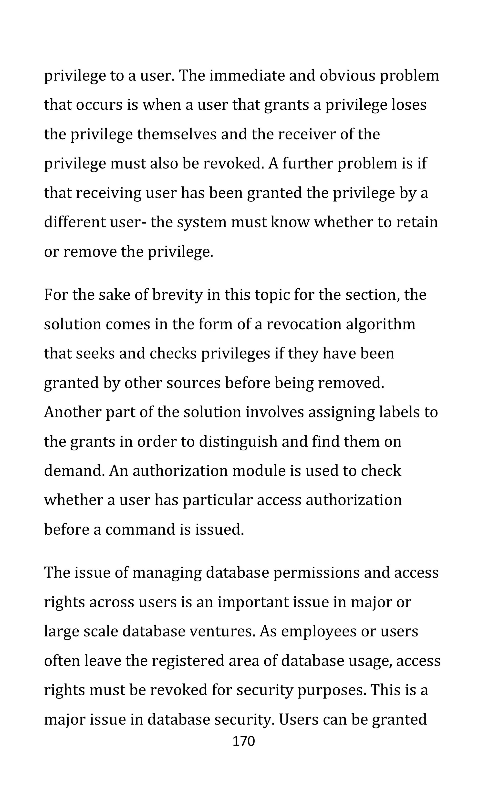 170
privilege to a user. The immediate and obvious problem
that occurs is when a user that grants a privilege loses
the privilege themselves and the receiver of the
privilege must also be revoked. A further problem is if
that receiving user has been granted the privilege by a
different user- the system must know whether to retain
or remove the privilege.
For the sake of brevity in this topic for the section, the
solution comes in the form of a revocation algorithm
that seeks and checks privileges if they have been
granted by other sources before being removed.
Another part of the solution involves assigning labels to
the grants in order to distinguish and find them on
demand. An authorization module is used to check
whether a user has particular access authorization
before a command is issued.
The issue of managing database permissions and access
rights across users is an important issue in major or
large scale database ventures. As employees or users
often leave the registered area of database usage, access
rights must be revoked for security purposes. This is a
major issue in database security. Users can be granted
 