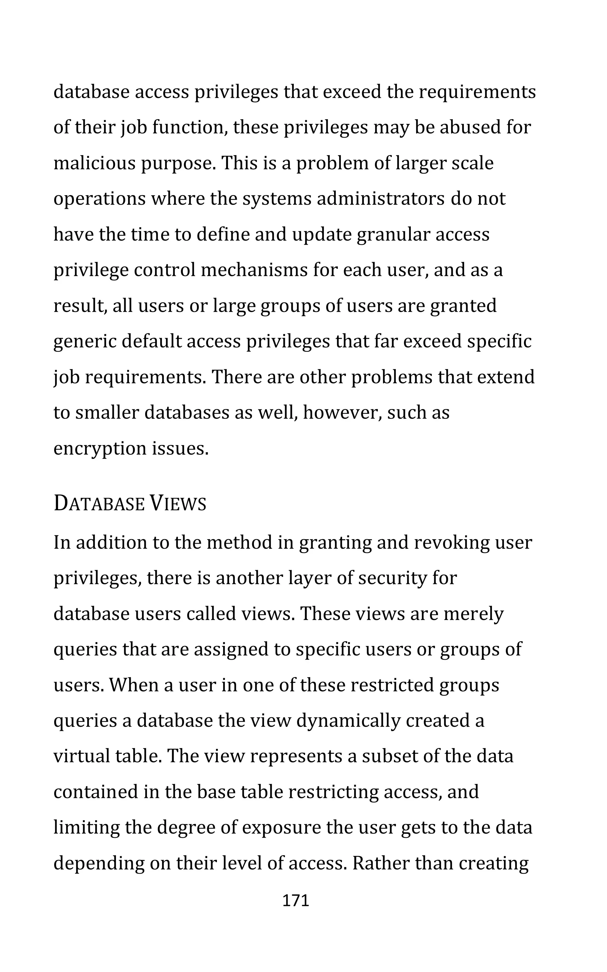 171
database access privileges that exceed the requirements
of their job function, these privileges may be abused for
malicious purpose. This is a problem of larger scale
operations where the systems administrators do not
have the time to define and update granular access
privilege control mechanisms for each user, and as a
result, all users or large groups of users are granted
generic default access privileges that far exceed specific
job requirements. There are other problems that extend
to smaller databases as well, however, such as
encryption issues.
DATABASE VIEWS
In addition to the method in granting and revoking user
privileges, there is another layer of security for
database users called views. These views are merely
queries that are assigned to specific users or groups of
users. When a user in one of these restricted groups
queries a database the view dynamically created a
virtual table. The view represents a subset of the data
contained in the base table restricting access, and
limiting the degree of exposure the user gets to the data
depending on their level of access. Rather than creating
 