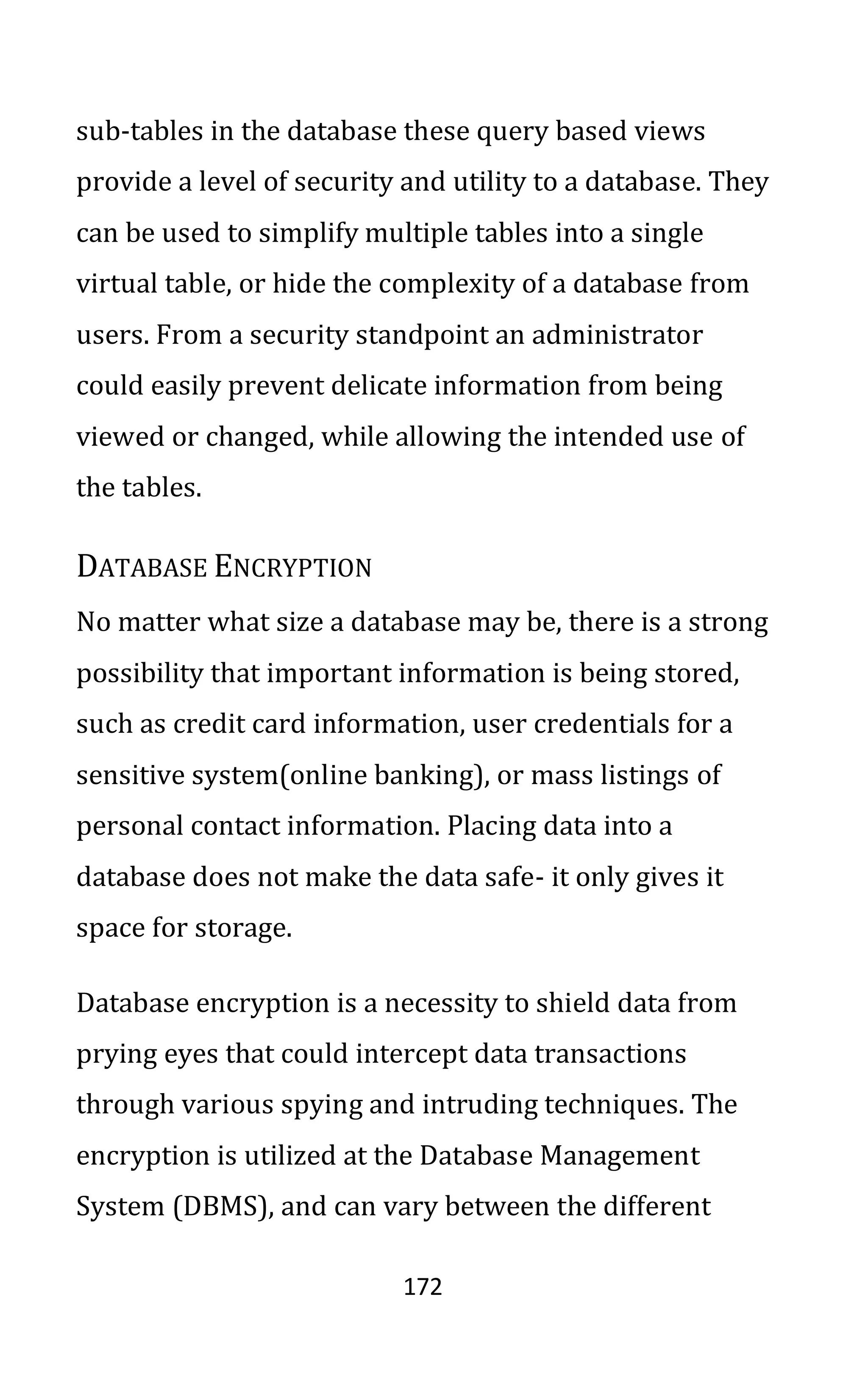 172
sub-tables in the database these query based views
provide a level of security and utility to a database. They
can be used to simplify multiple tables into a single
virtual table, or hide the complexity of a database from
users. From a security standpoint an administrator
could easily prevent delicate information from being
viewed or changed, while allowing the intended use of
the tables.
DATABASE ENCRYPTION
No matter what size a database may be, there is a strong
possibility that important information is being stored,
such as credit card information, user credentials for a
sensitive system(online banking), or mass listings of
personal contact information. Placing data into a
database does not make the data safe- it only gives it
space for storage.
Database encryption is a necessity to shield data from
prying eyes that could intercept data transactions
through various spying and intruding techniques. The
encryption is utilized at the Database Management
System (DBMS), and can vary between the different
 