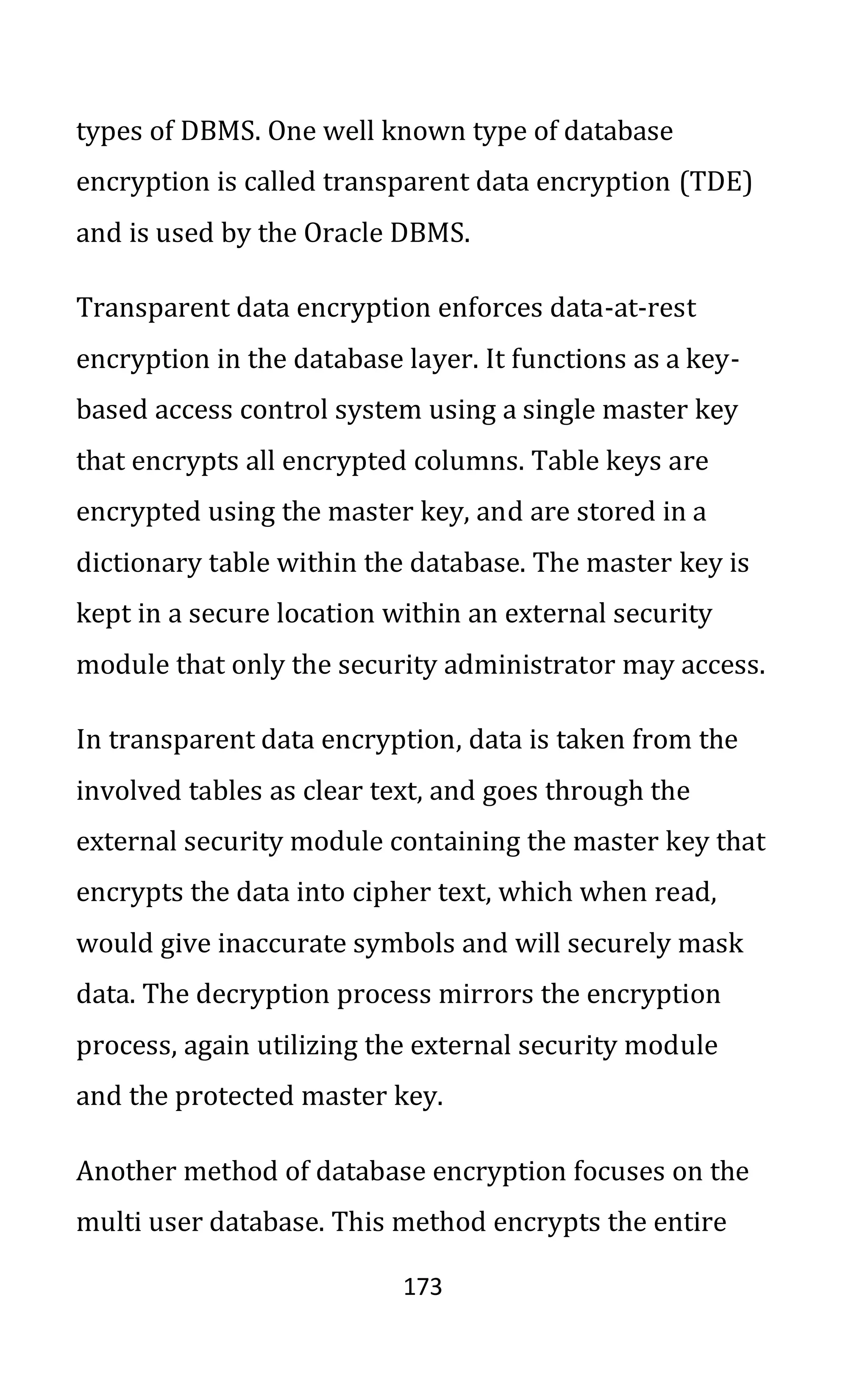 173
types of DBMS. One well known type of database
encryption is called transparent data encryption (TDE)
and is used by the Oracle DBMS.
Transparent data encryption enforces data-at-rest
encryption in the database layer. It functions as a key-
based access control system using a single master key
that encrypts all encrypted columns. Table keys are
encrypted using the master key, and are stored in a
dictionary table within the database. The master key is
kept in a secure location within an external security
module that only the security administrator may access.
In transparent data encryption, data is taken from the
involved tables as clear text, and goes through the
external security module containing the master key that
encrypts the data into cipher text, which when read,
would give inaccurate symbols and will securely mask
data. The decryption process mirrors the encryption
process, again utilizing the external security module
and the protected master key.
Another method of database encryption focuses on the
multi user database. This method encrypts the entire
 
