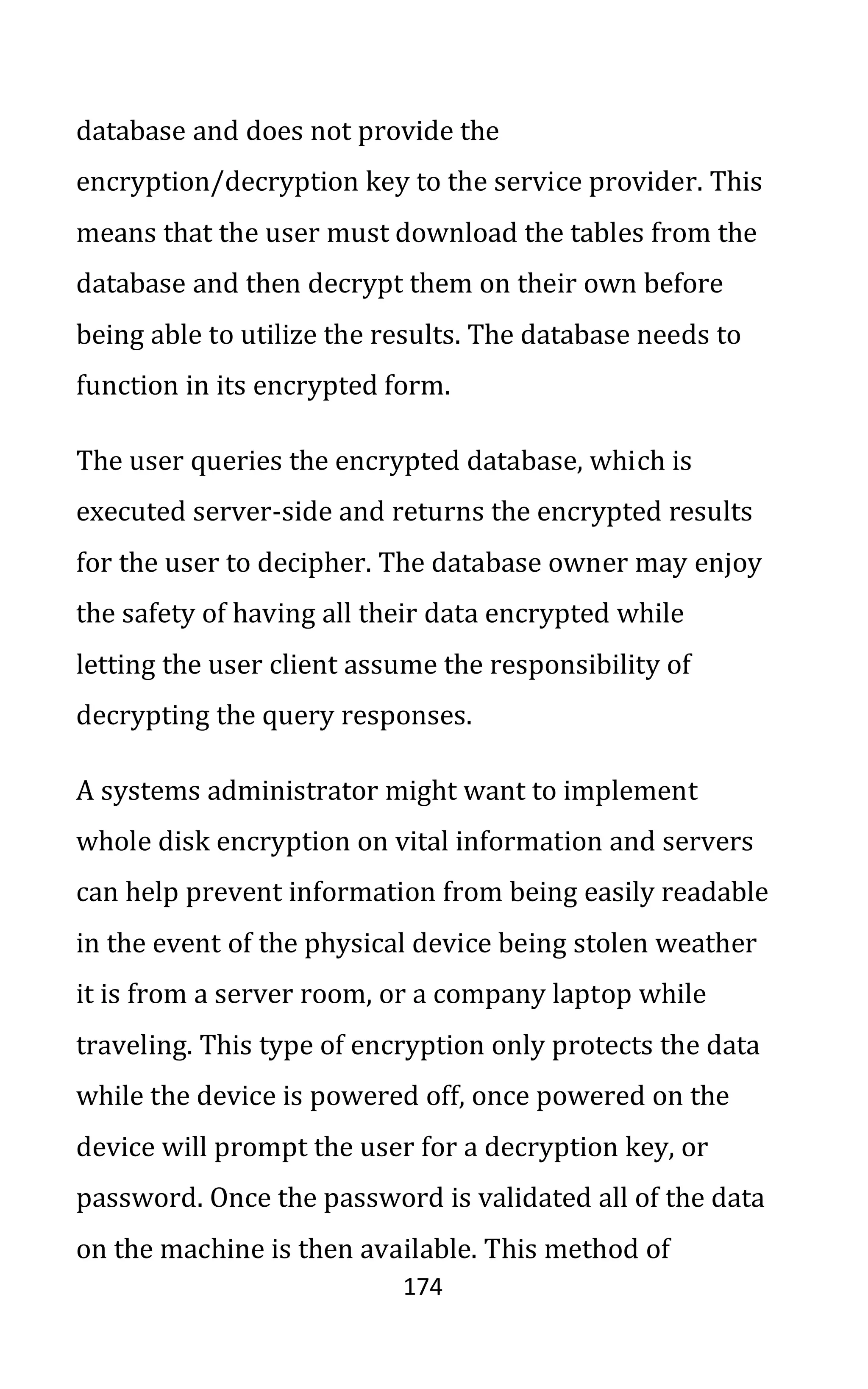 174
database and does not provide the
encryption/decryption key to the service provider. This
means that the user must download the tables from the
database and then decrypt them on their own before
being able to utilize the results. The database needs to
function in its encrypted form.
The user queries the encrypted database, which is
executed server-side and returns the encrypted results
for the user to decipher. The database owner may enjoy
the safety of having all their data encrypted while
letting the user client assume the responsibility of
decrypting the query responses.
A systems administrator might want to implement
whole disk encryption on vital information and servers
can help prevent information from being easily readable
in the event of the physical device being stolen weather
it is from a server room, or a company laptop while
traveling. This type of encryption only protects the data
while the device is powered off, once powered on the
device will prompt the user for a decryption key, or
password. Once the password is validated all of the data
on the machine is then available. This method of
 