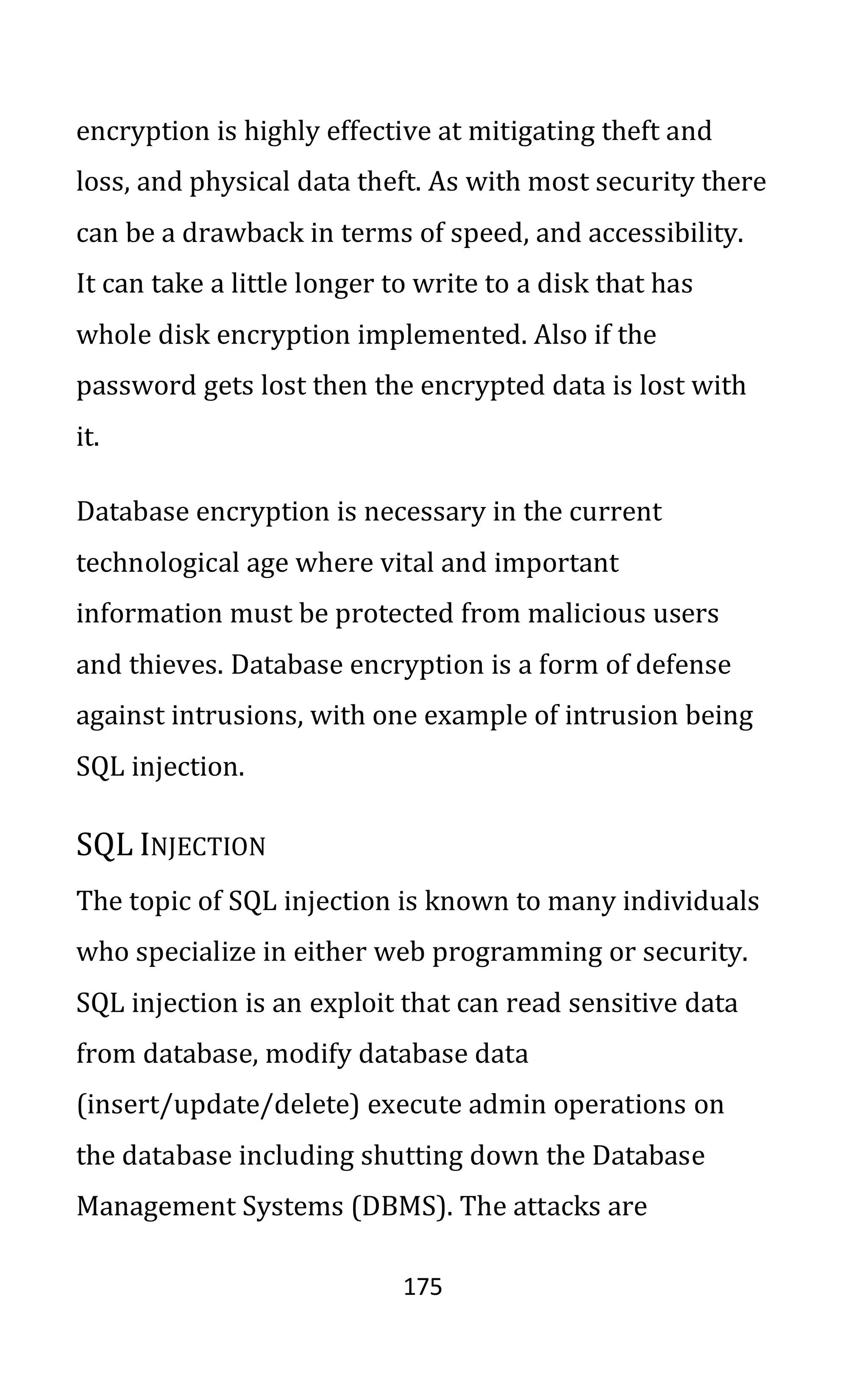 175
encryption is highly effective at mitigating theft and
loss, and physical data theft. As with most security there
can be a drawback in terms of speed, and accessibility.
It can take a little longer to write to a disk that has
whole disk encryption implemented. Also if the
password gets lost then the encrypted data is lost with
it.
Database encryption is necessary in the current
technological age where vital and important
information must be protected from malicious users
and thieves. Database encryption is a form of defense
against intrusions, with one example of intrusion being
SQL injection.
SQL INJECTION
The topic of SQL injection is known to many individuals
who specialize in either web programming or security.
SQL injection is an exploit that can read sensitive data
from database, modify database data
(insert/update/delete) execute admin operations on
the database including shutting down the Database
Management Systems (DBMS). The attacks are
 