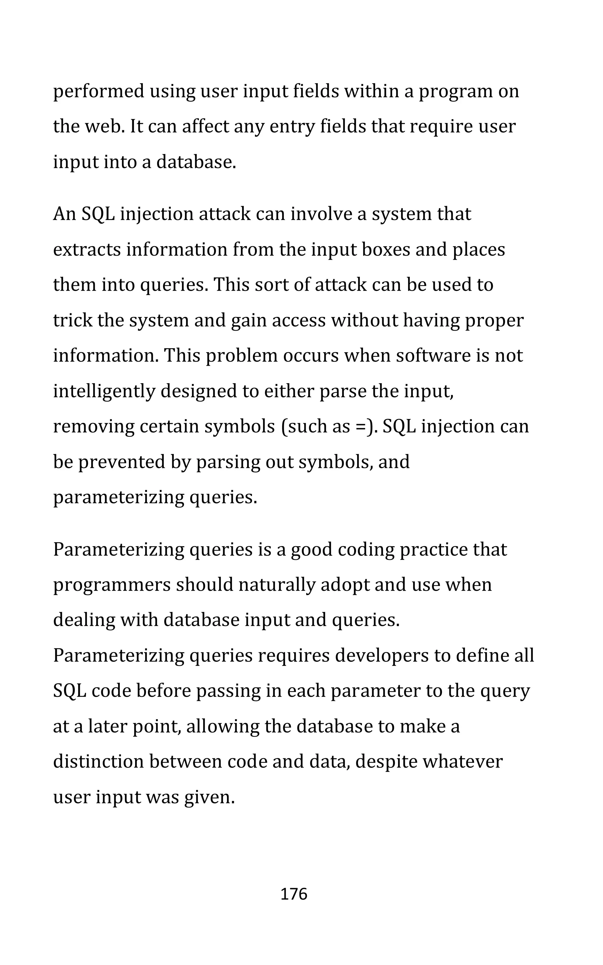 176
performed using user input fields within a program on
the web. It can affect any entry fields that require user
input into a database.
An SQL injection attack can involve a system that
extracts information from the input boxes and places
them into queries. This sort of attack can be used to
trick the system and gain access without having proper
information. This problem occurs when software is not
intelligently designed to either parse the input,
removing certain symbols (such as =). SQL injection can
be prevented by parsing out symbols, and
parameterizing queries.
Parameterizing queries is a good coding practice that
programmers should naturally adopt and use when
dealing with database input and queries.
Parameterizing queries requires developers to define all
SQL code before passing in each parameter to the query
at a later point, allowing the database to make a
distinction between code and data, despite whatever
user input was given.
 