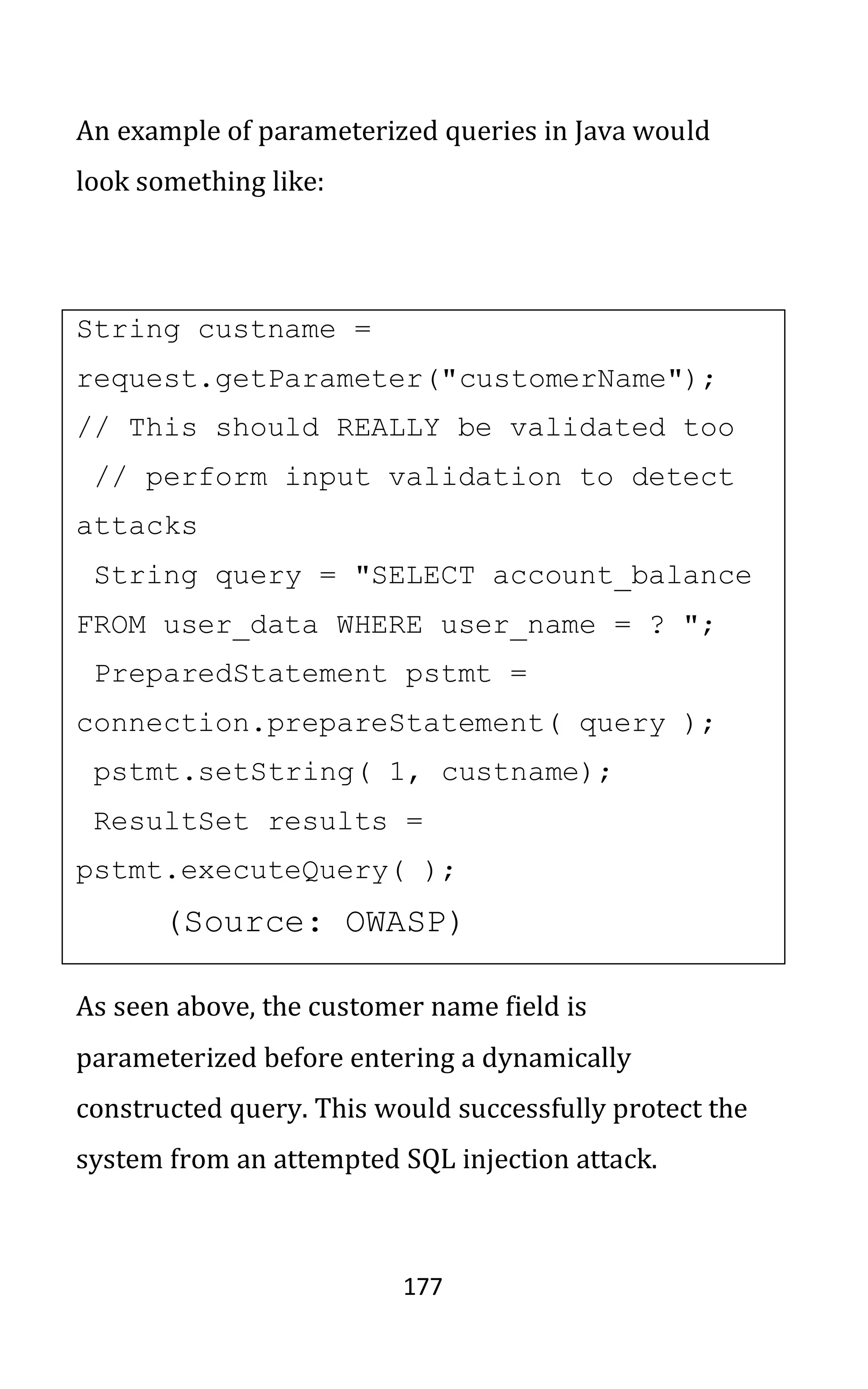 177
An example of parameterized queries in Java would
look something like:
String custname =
request.getParameter("customerName");
// This should REALLY be validated too
// perform input validation to detect
attacks
String query = "SELECT account_balance
FROM user_data WHERE user_name = ? ";
PreparedStatement pstmt =
connection.prepareStatement( query );
pstmt.setString( 1, custname);
ResultSet results =
pstmt.executeQuery( );
(Source: OWASP)
As seen above, the customer name field is
parameterized before entering a dynamically
constructed query. This would successfully protect the
system from an attempted SQL injection attack.
 