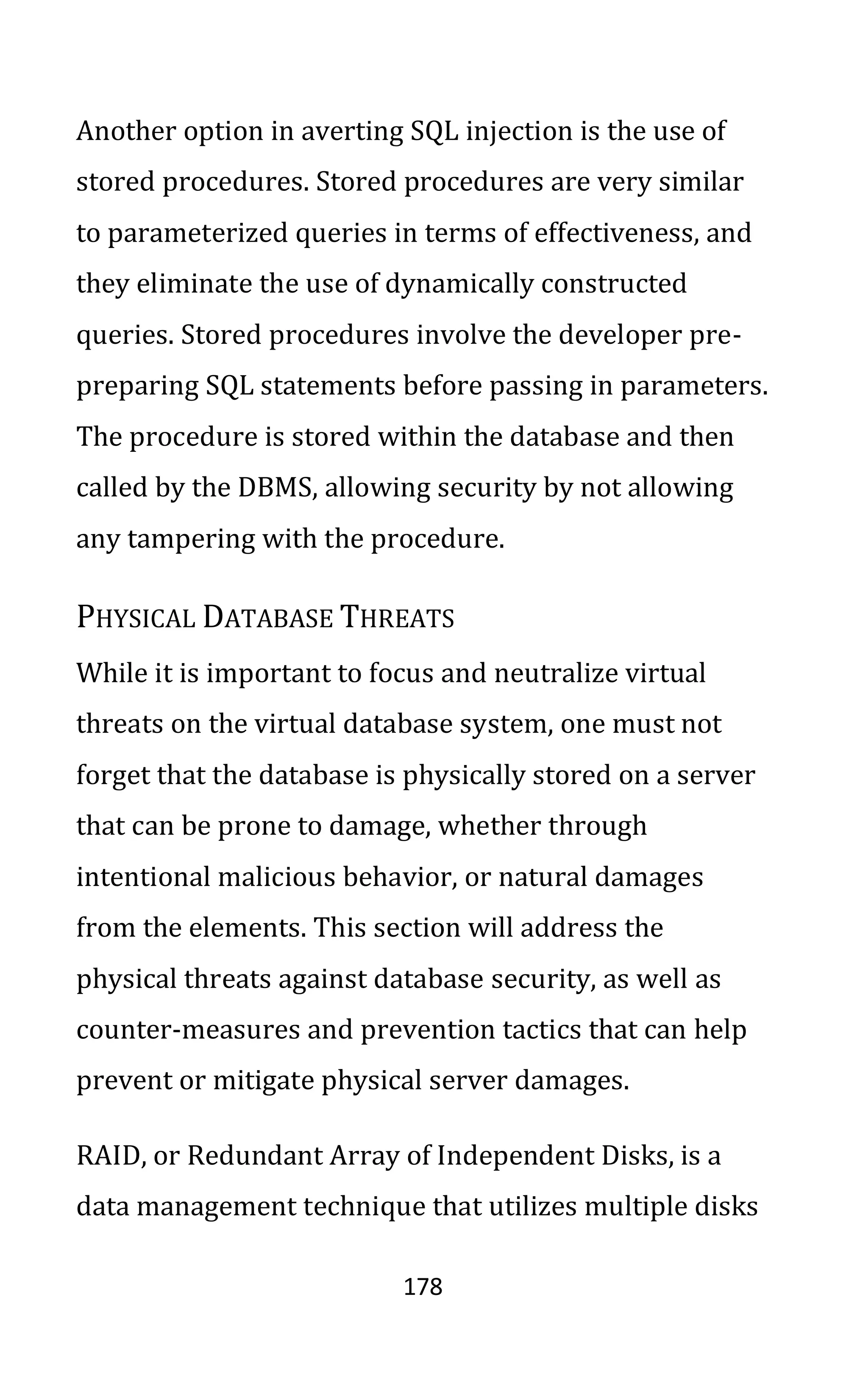 178
Another option in averting SQL injection is the use of
stored procedures. Stored procedures are very similar
to parameterized queries in terms of effectiveness, and
they eliminate the use of dynamically constructed
queries. Stored procedures involve the developer pre-
preparing SQL statements before passing in parameters.
The procedure is stored within the database and then
called by the DBMS, allowing security by not allowing
any tampering with the procedure.
PHYSICAL DATABASE THREATS
While it is important to focus and neutralize virtual
threats on the virtual database system, one must not
forget that the database is physically stored on a server
that can be prone to damage, whether through
intentional malicious behavior, or natural damages
from the elements. This section will address the
physical threats against database security, as well as
counter-measures and prevention tactics that can help
prevent or mitigate physical server damages.
RAID, or Redundant Array of Independent Disks, is a
data management technique that utilizes multiple disks
 