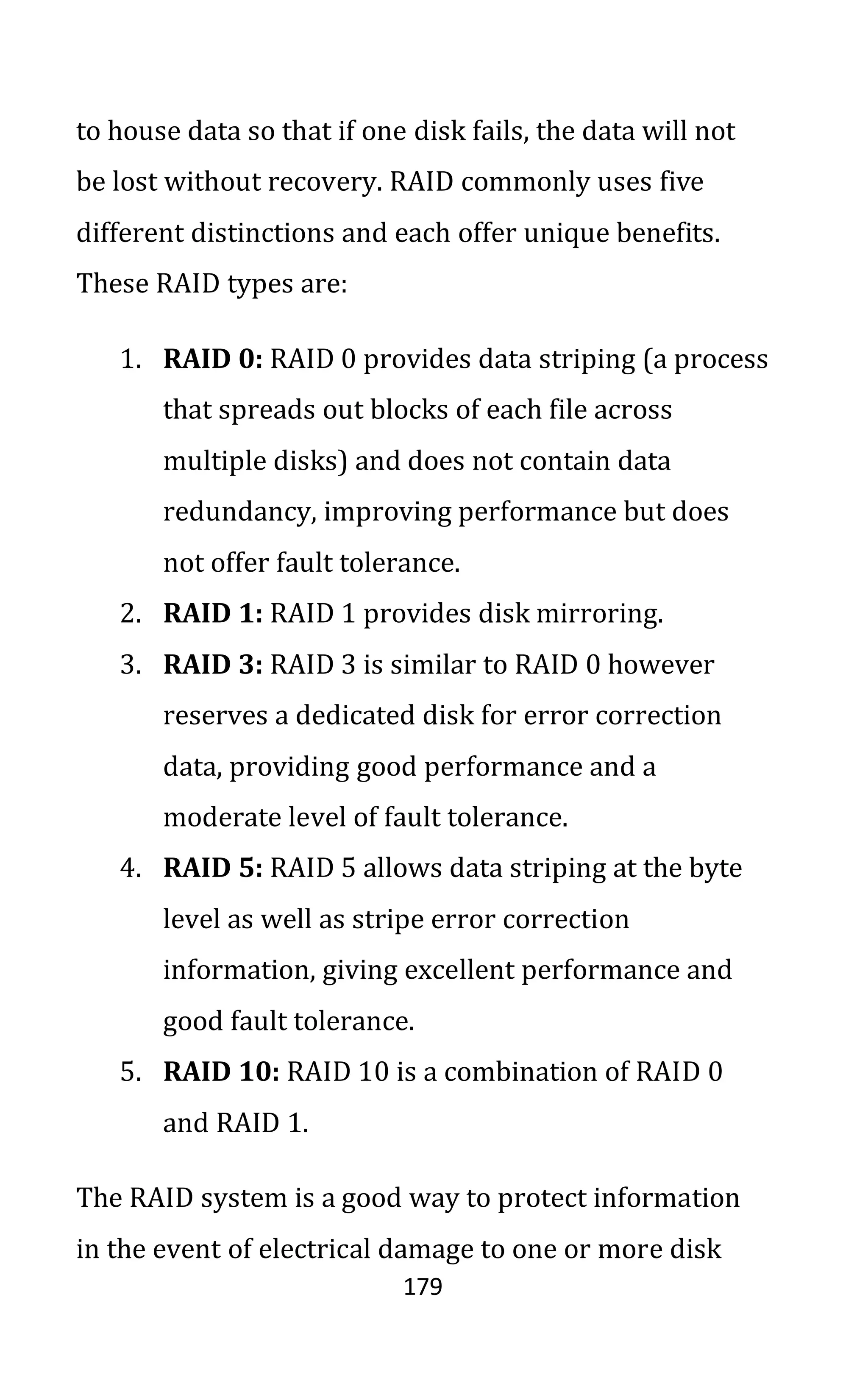 179
to house data so that if one disk fails, the data will not
be lost without recovery. RAID commonly uses five
different distinctions and each offer unique benefits.
These RAID types are:
1. RAID 0: RAID 0 provides data striping (a process
that spreads out blocks of each file across
multiple disks) and does not contain data
redundancy, improving performance but does
not offer fault tolerance.
2. RAID 1: RAID 1 provides disk mirroring.
3. RAID 3: RAID 3 is similar to RAID 0 however
reserves a dedicated disk for error correction
data, providing good performance and a
moderate level of fault tolerance.
4. RAID 5: RAID 5 allows data striping at the byte
level as well as stripe error correction
information, giving excellent performance and
good fault tolerance.
5. RAID 10: RAID 10 is a combination of RAID 0
and RAID 1.
The RAID system is a good way to protect information
in the event of electrical damage to one or more disk
 