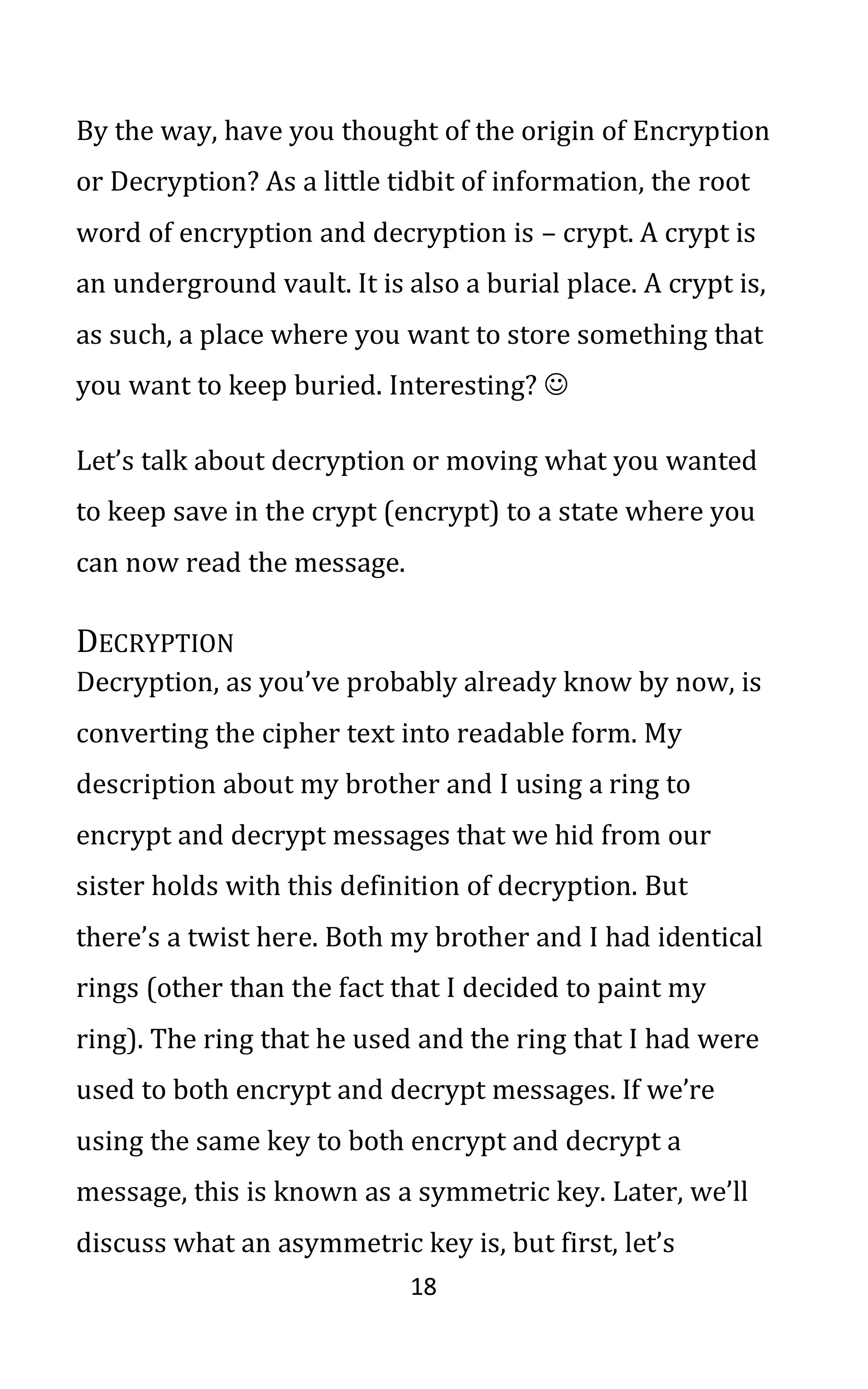 18
By the way, have you thought of the origin of Encryption
or Decryption? As a little tidbit of information, the root
word of encryption and decryption is – crypt. A crypt is
an underground vault. It is also a burial place. A crypt is,
as such, a place where you want to store something that
you want to keep buried. Interesting? ☺
Let’s talk about decryption or moving what you wanted
to keep save in the crypt (encrypt) to a state where you
can now read the message.
DECRYPTION
Decryption, as you’ve probably already know by now, is
converting the cipher text into readable form. My
description about my brother and I using a ring to
encrypt and decrypt messages that we hid from our
sister holds with this definition of decryption. But
there’s a twist here. Both my brother and I had identical
rings (other than the fact that I decided to paint my
ring). The ring that he used and the ring that I had were
used to both encrypt and decrypt messages. If we’re
using the same key to both encrypt and decrypt a
message, this is known as a symmetric key. Later, we’ll
discuss what an asymmetric key is, but first, let’s
 