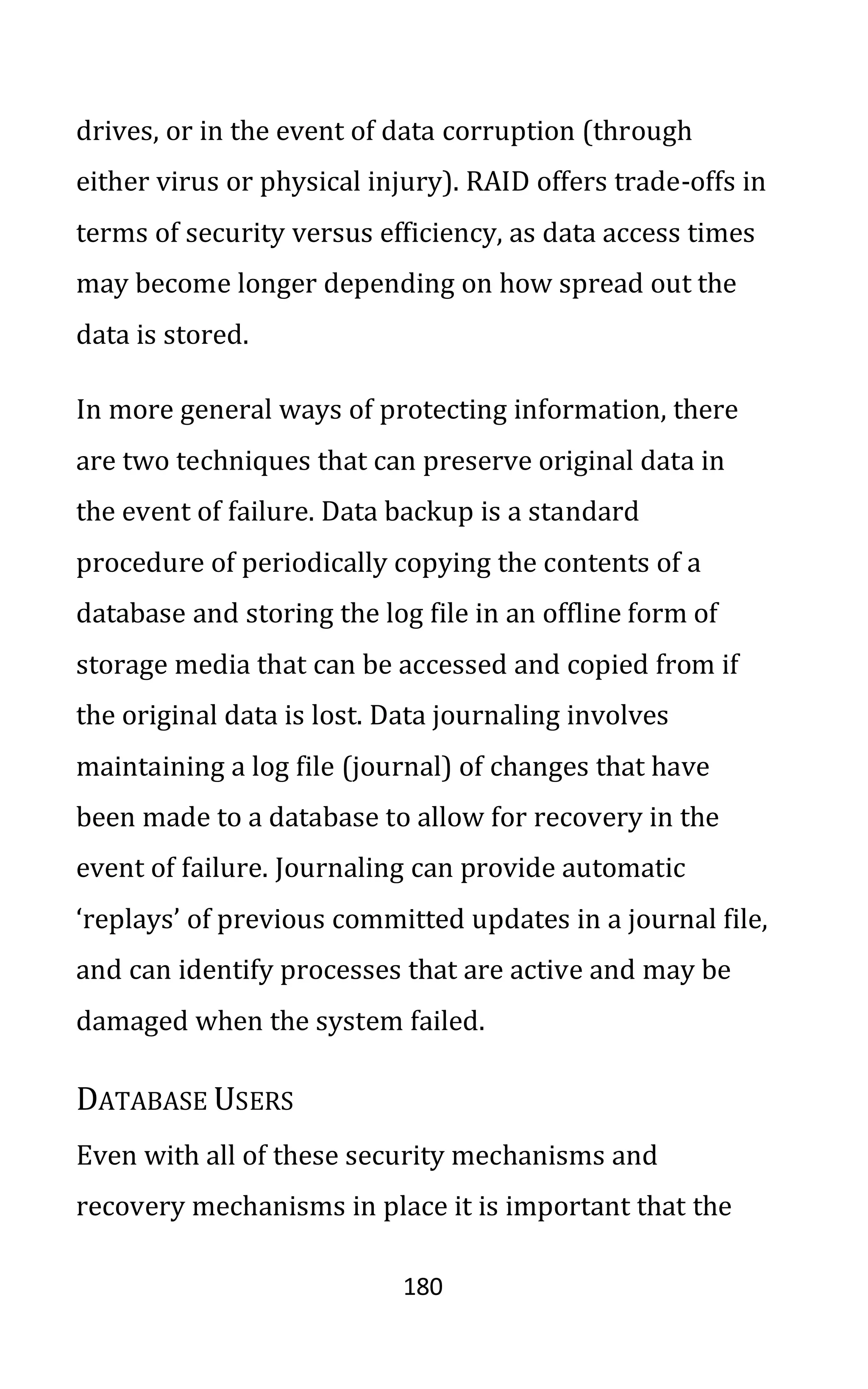 180
drives, or in the event of data corruption (through
either virus or physical injury). RAID offers trade-offs in
terms of security versus efficiency, as data access times
may become longer depending on how spread out the
data is stored.
In more general ways of protecting information, there
are two techniques that can preserve original data in
the event of failure. Data backup is a standard
procedure of periodically copying the contents of a
database and storing the log file in an offline form of
storage media that can be accessed and copied from if
the original data is lost. Data journaling involves
maintaining a log file (journal) of changes that have
been made to a database to allow for recovery in the
event of failure. Journaling can provide automatic
‘replays’ of previous committed updates in a journal file,
and can identify processes that are active and may be
damaged when the system failed.
DATABASE USERS
Even with all of these security mechanisms and
recovery mechanisms in place it is important that the
 